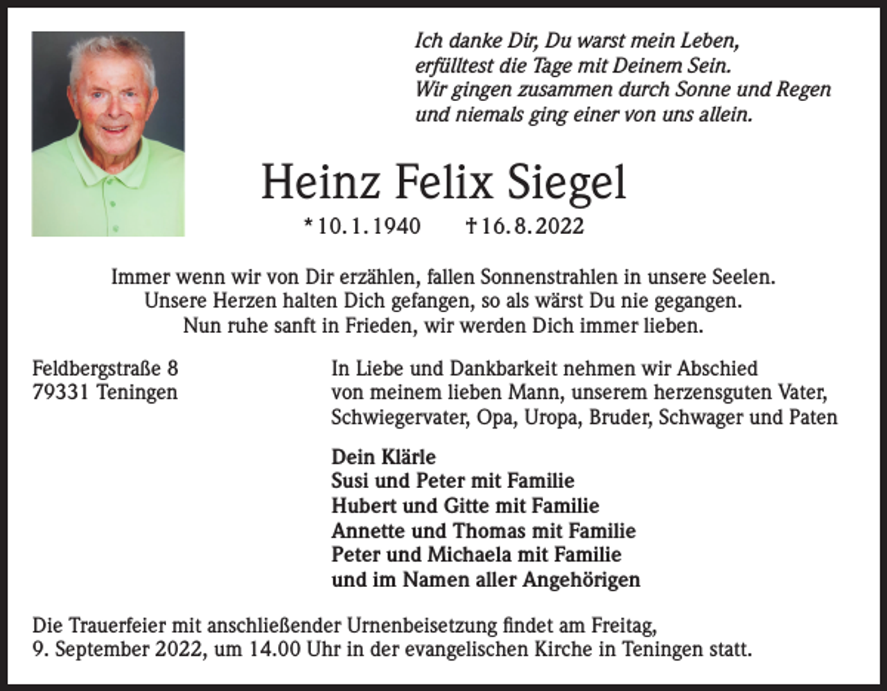 <p>Ich danke Dir, Du warst mein Leben,<br />erfülltest die Tage mit Deinem Sein.<br />Wir gingen zusammen durch Sonne und Regen<br />und niemals ging einer von uns allein.</p><p>Heinz Felix Siegel<br />* 10. 1. 1940 † 16. 8. 2022<br />Immer wenn wir von Dir erzählen, fallen Sonnenstrahlen in unsere Seelen.<br />Unsere Herzen halten Dich gefangen, so als wärst Du nie gegangen.<br />Nun ruhe sanft in Frieden, wir werden Dich immer lieben.<br />Feldbergstraße 8<br />79331 Teningen</p><p>In Liebe und Dankbarkeit nehmen wir Abschied<br />von meinem lieben Mann, unserem herzensguten Vater,<br />Schwiegervater, Opa, Uropa, Bruder, Schwager und Paten</p><p>Dein Klärle<br />Susi und Peter mit Familie<br />Hubert und Gitte mit Familie<br />Annette und Thomas mit Familie<br />Peter und Michaela mit Familie<br />und im Namen aller Angehörigen</p><p>Die Trauerfeier mit anschließender Urnenbeisetzung findet am Freitag,<br />9. September 2022, um 14.00 Uhr in der evangelischen Kirche in Teningen statt.</p>