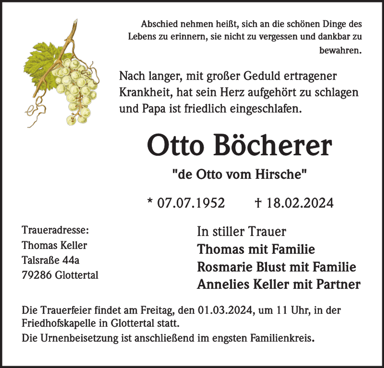 <p>Abschied nehmen heißt, sich an die schönen Dinge des<br />Lebens zu erinnern, sie nicht zu vergessen und dankbar zu<br />bewahren.</p><p>Nach langer, mit großer Geduld ertragener<br />Krankheit, hat sein Herz aufgehört zu schlagen<br />und Papa ist friedlich eingeschlafen.</p><p>Otto Böcherer<br />"de Otto vom Hirsche"<br />* 07.07.1952<br />Traueradresse:<br />Thomas Keller<br />Talsraße 44a<br />79286 Glottertal</p><p>† 18.02.2024</p><p>In stiller Trauer<br />Thomas mit Familie<br />Rosmarie Blust mit Familie<br />Annelies Keller mit Partner</p><p>Die Trauerfeier findet am Freitag, den 01.03.2024, um 11 Uhr, in der<br />Friedhofskapelle in Glottertal statt.<br />Die Urnenbeisetzung ist anschließend im engsten Familienkreis.</p>