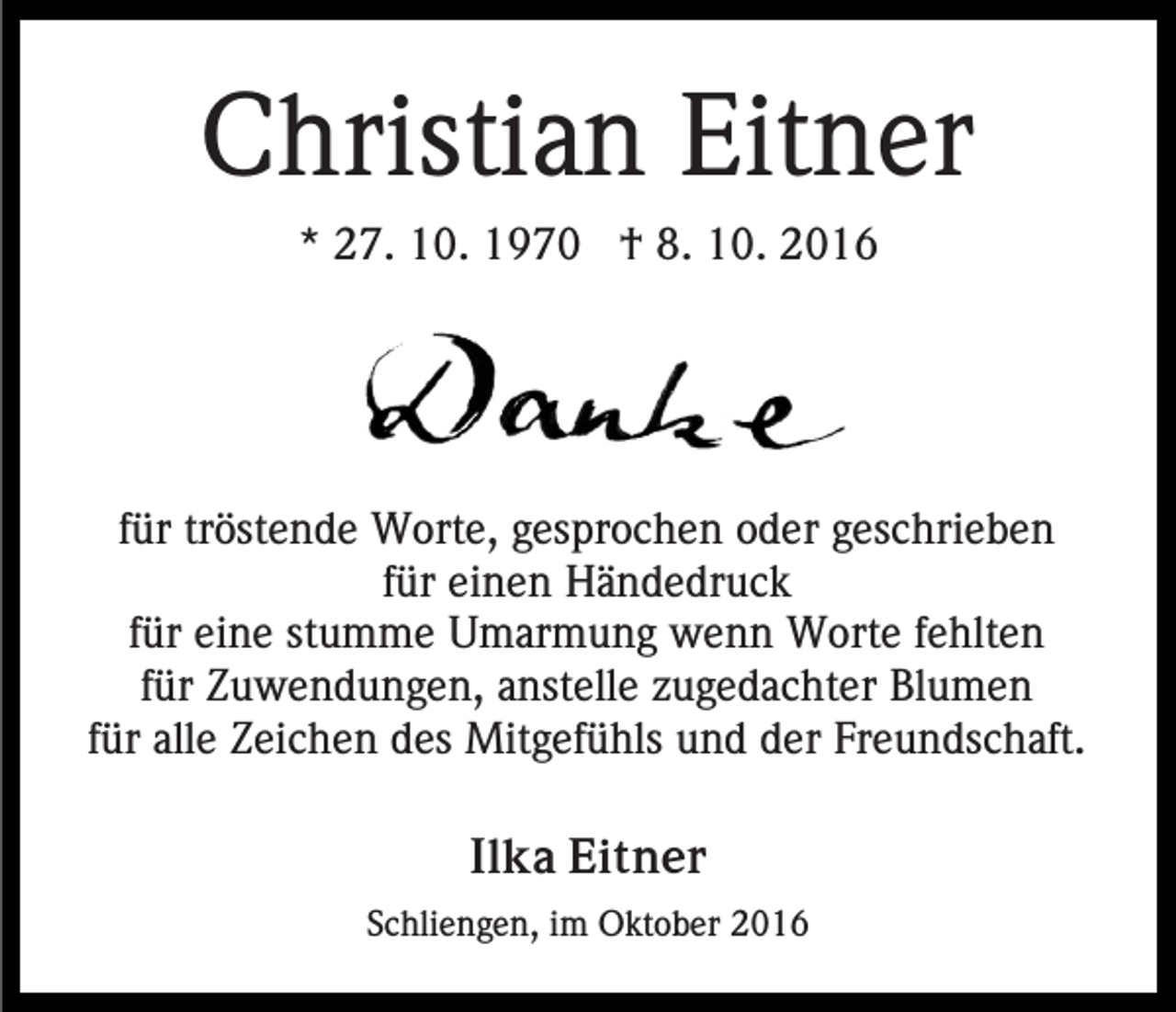 <p>Christian Eitner<br />* 27. 10. 1970 † 8. 10. 2016</p><p>für tröstende Worte, gesprochen oder geschrieben<br />für einen Händedruck<br />für eine stumme Umarmung wenn Worte fehlten<br />für Zuwendungen, anstelle zugedachter Blumen<br />für alle Zeichen des Mitgefühls und der Freundschaft.<br />Ilka Eitner<br />Schliengen, im Oktober 2016</p>