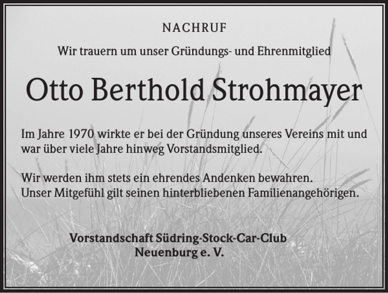 <p>NACHR U F<br />Wir trauern um unser Gründungs- und Ehrenmitglied</p><p>Otto Berthold Strohmayer<br />Im Jahre 1970 wirkte er bei der Gründung unseres Vereins mit und<br />war über viele Jahre hinweg Vorstandsmitglied.<br />Wir werden ihm stets ein ehrendes Andenken bewahren.<br />Unser Mitgefühl gilt seinen hinterbliebenen Familienangehörigen.</p><p>Vorstandschaft Südring-Stock-Car-Club<br />Neuenburg e. V.</p>