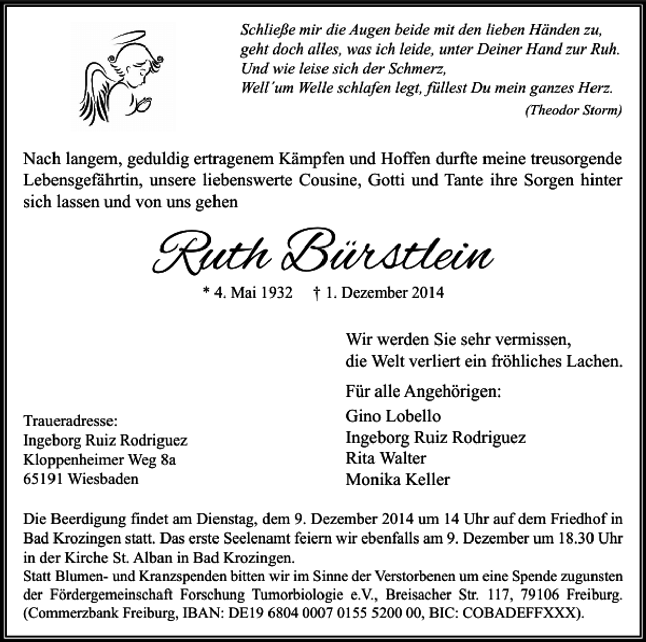 <p>Schließe mir die Augen beide mit den lieben Händen zu,<br />geht doch alles, was ich leide, unter Deiner Hand zur Ruh.<br />Und wie leise sich der Schmerz,<br />Well´um Welle schlafen legt, füllest Du mein ganzes Herz.<br />(Theodor Storm)</p><p>Nach langem, geduldig ertragenem Kämpfen und Hoffen durfte meine treusorgende<br />Lebensgefährtin, unsere liebenswerte Cousine, Gotti und Tante ihre Sorgen hinter<br />sich lassen und von uns gehen</p><p>Ruth Bürstlein<br />* 4. Mai 1932</p><p>† 1. Dezember 2014</p><p>Wir werden Sie sehr vermissen,<br />die Welt verliert ein fröhliches Lachen.<br />Traueradresse:<br />Ingeborg Ruiz Rodriguez<br />Kloppenheimer Weg 8a<br />65191 Wiesbaden</p><p>Für alle Angehörigen:<br />Gino Lobello<br />Ingeborg Ruiz Rodriguez<br />Rita Walter<br />Monika Keller</p><p>Die Beerdigung findet am Dienstag, dem 9. Dezember 2014 um 14 Uhr auf dem Friedhof in<br />Bad Krozingen statt. Das erste Seelenamt feiern wir ebenfalls am 9. Dezember um 18.30 Uhr<br />in der Kirche St. Alban in Bad Krozingen.<br />Statt Blumen- und Kranzspenden bitten wir im Sinne der Verstorbenen um eine Spende zugunsten<br />der Fördergemeinschaft Forschung Tumorbiologie e.V., Breisacher Str. 117, 79106 Freiburg.<br />(Commerzbank Freiburg, IBAN: DE19 6804 0007 0152, BIC: COBADEFFXXX).</p>