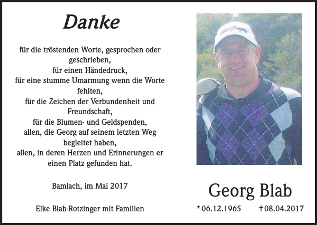 <p>Danke<br />für die tröstenden Worte, gesprochen oder<br />geschrieben,<br />für einen Händedruck,<br />für eine stumme Umarmung wenn die Worte<br />fehlten,<br />für die Zeichen der Verbundenheit und<br />Freundschaft,<br />für die Blumen- und Geldspenden,<br />allen, die Georg auf seinem letzten Weg<br />begleitet haben,<br />allen, in deren Herzen und Erinnerungen er<br />einen Platz gefunden hat.<br />Bamlach, im Mai 2017<br />Elke Blab-Rotzinger mit Familien</p><p>Georg Blab<br />* 06.12.1965</p><p>† 08.04.2017</p>