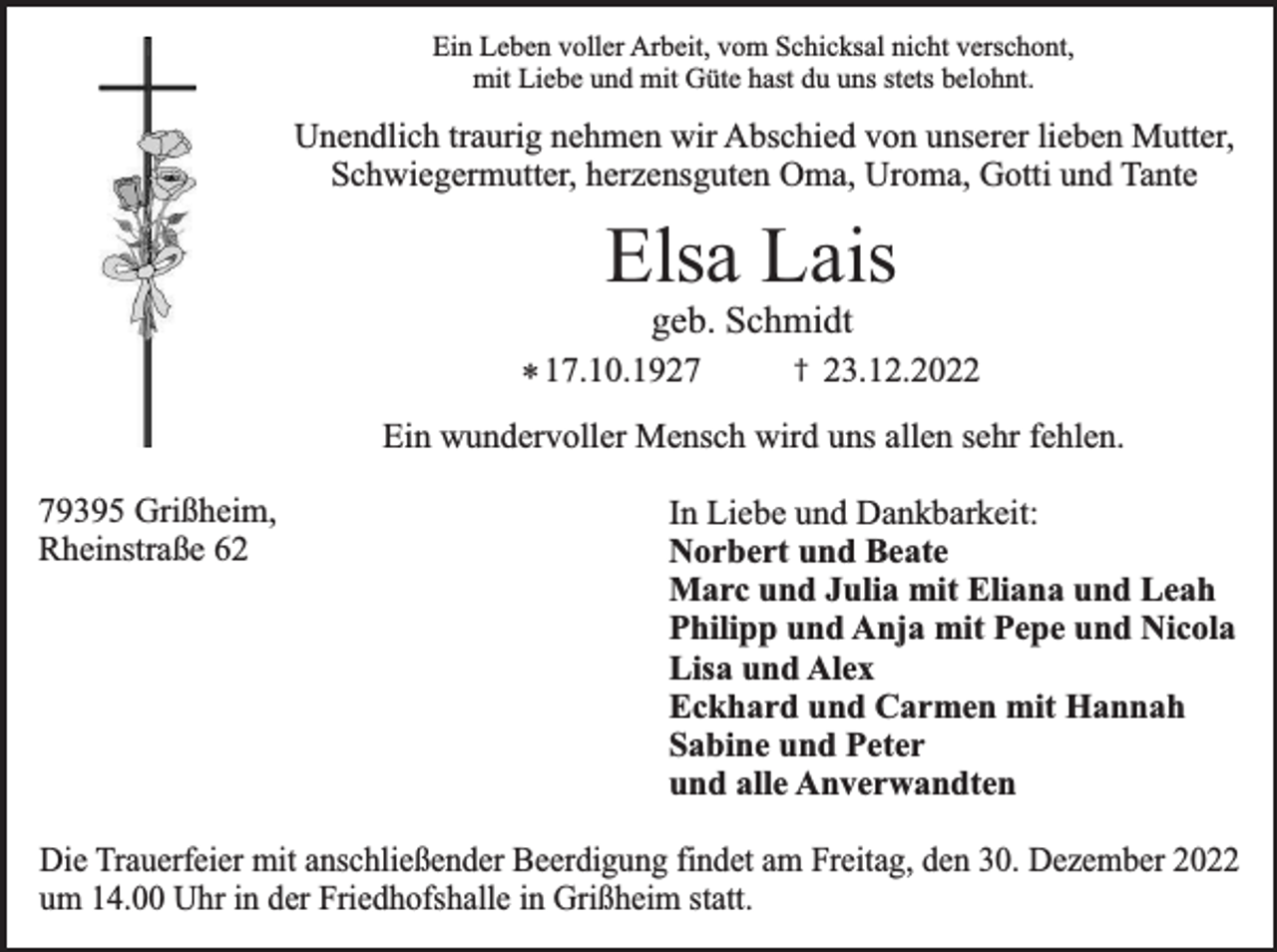 <p>Ein Leben voller Arbeit, vom Schicksal nicht verschont,<br />mit Liebe und mit Güte hast du uns stets belohnt.</p><p>Unendlich traurig nehmen wir Abschied von unserer lieben Mutter,<br />Schwiegermutter, herzensguten Oma, Uroma, Gotti und Tante</p><p>Elsa Lais<br />geb. Schmidt</p><p>* 17.10.1927</p><p>†</p><p>23.12.2022</p><p>Ein wundervoller Mensch wird uns allen sehr fehlen.</p><p>79395 Grißheim,<br />Rheinstraße 62</p><p>In Liebe und Dankbarkeit:<br />Norbert und Beate<br />Marc und Julia mit Eliana und Leah<br />Philipp und Anja mit Pepe und Nicola<br />Lisa und Alex<br />Eckhard und Carmen mit Hannah<br />Sabine und Peter<br />und alle Anverwandten</p><p>Die Trauerfeier mit anschließender Beerdigung findet am Freitag, den 30. Dezember 2022<br />um 14.00 Uhr in der Friedhofshalle in Grißheim statt.</p>