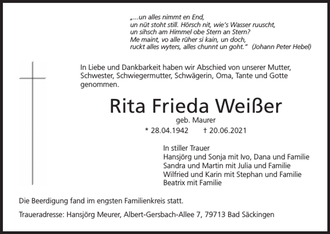 <p>„...un alles nimmt en End,<br />un nüt stoht still. Hörsch nit, wie‘s Wasser ruuscht,<br />un sihsch am Himmel obe Stern an Stern?<br />Me maint, vo alle rüher si kain, un doch,<br />ruckt alles wyters, alles chunnt un goht.“ (Johann Peter Hebel)</p><p>In Liebe und Dankbarkeit haben wir Abschied von unserer Mutter,<br />Schwester, Schwiegermutter, Schwägerin, Oma, Tante und Gotte<br />genommen.</p><p>Rita Frieda Weißer<br />geb. Maurer<br />* 28.04.1942<br />† 20.06.2021</p><p>In stiller Trauer<br />Hansjörg und Sonja mit Ivo, Dana und Familie<br />Sandra und Martin mit Julia und Familie<br />Wilfried und Karin mit Stephan und Familie<br />Beatrix mit Familie<br />Die Beerdigung fand im engsten Familienkreis statt.<br />Traueradresse: Hansjörg Meurer, Albert-Gersbach-Allee 7, 79713 Bad Säckingen</p>