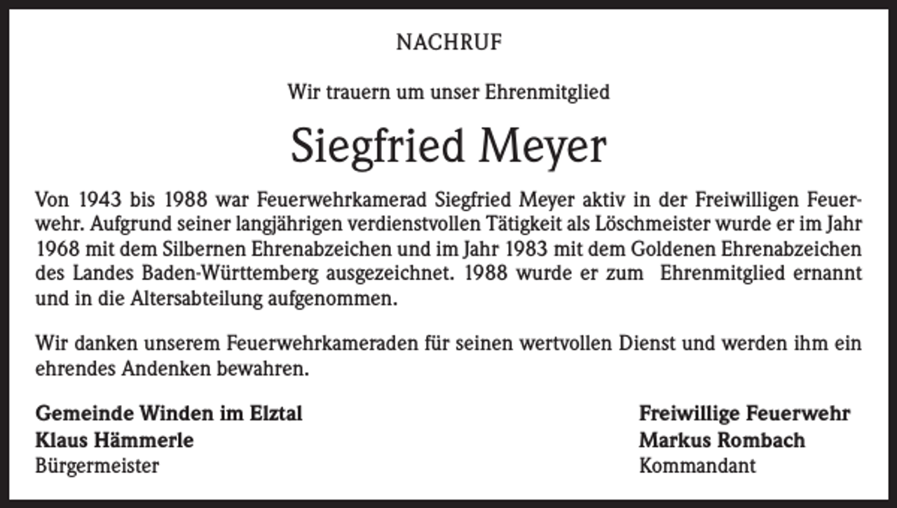 <p>NACHRUF<br />Wir trauern um unser Ehrenmitglied</p><p>Siegfried Meyer<br />Von 1943 bis 1988 war Feuerwehrkamerad Siegfried Meyer aktiv in der Freiwilligen Feuerwehr. Aufgrund seiner langjährigen verdienstvollen Tätigkeit als Löschmeister wurde er im Jahr<br />1968 mit dem Silbernen Ehrenabzeichen und im Jahr 1983 mit dem Goldenen Ehrenabzeichen<br />des Landes Baden-Württemberg ausgezeichnet. 1988 wurde er zum Ehrenmitglied ernannt<br />und in die Altersabteilung aufgenommen.<br />Wir danken unserem Feuerwehrkameraden für seinen wertvollen Dienst und werden ihm ein<br />ehrendes Andenken bewahren.<br />Gemeinde Winden im Elztal<br />Klaus Hämmerle<br />Bürgermeister</p><p>Freiwillige Feuerwehr<br />Markus Rombach<br />Kommandant</p>
