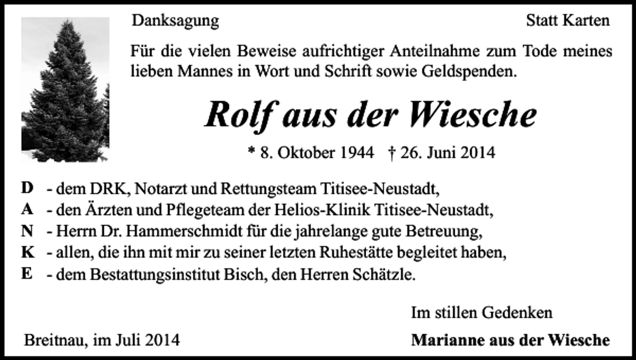 <p>Danksagung</p><p>Statt Karten</p><p>Für die vielen Beweise aufrichtiger Anteilnahme zum Tode meines<br />lieben Mannes in Wort und Schrift sowie Geldspenden.</p><p>Rolf aus der Wiesche<br />* 8. Oktober 1944 † 26. Juni 2014<br />D<br />A<br />N<br />K<br />E</p><p>- dem DRK, Notarzt und Rettungsteam Titisee-Neustadt,<br />- den Ärzten und Pflegeteam der Helios-Klinik Titisee-Neustadt,<br />- Herrn Dr. Hammerschmidt für die jahrelange gute Betreuung,<br />- allen, die ihn mit mir zu seiner letzten Ruhestätte begleitet haben,<br />- dem Bestattungsinstitut Bisch, den Herren Schätzle.<br />Im stillen Gedenken</p><p>Breitnau, im Juli 2014</p><p>Marianne aus der Wiesche</p>