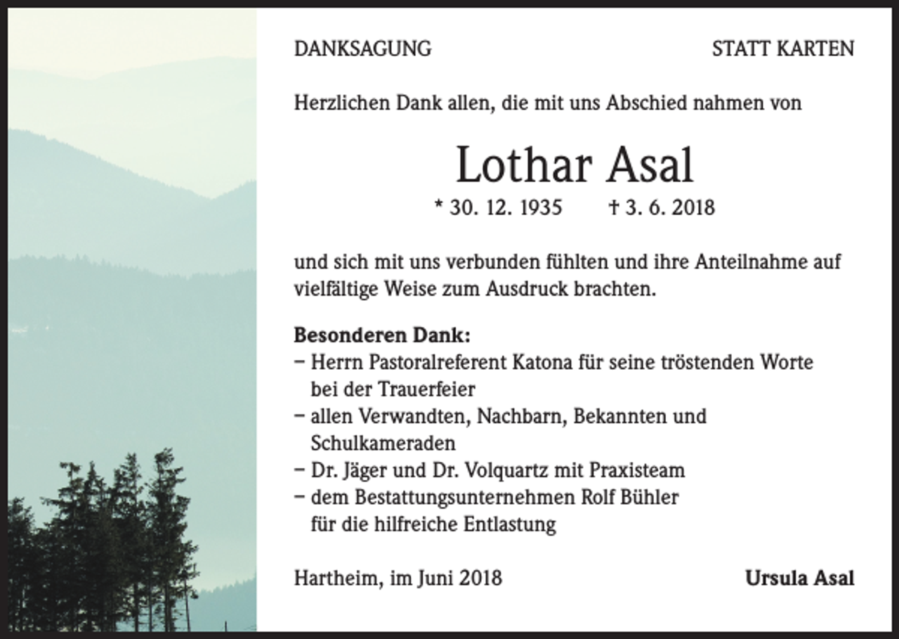 <p>DANKSAGUNG</p><p>STATT KARTEN</p><p>Herzlichen Dank allen, die mit uns Abschied nahmen von</p><p>Lothar Asal</p><p>* 30. 12. 1935 † 3. 6. 2018<br />und sich mit uns verbunden fühlten und ihre Anteilnahme auf<br />vielfältige Weise zum Ausdruck brachten.<br />Besonderen Dank:<br />– Herrn Pastoralreferent Katona für seine tröstenden Worte<br />bei der Trauerfeier<br />– allen Verwandten, Nachbarn, Bekannten und<br />Schulkameraden<br />– Dr. Jäger und Dr. Volquartz mit Praxisteam<br />– dem Bestattungsunternehmen Rolf Bühler<br />für die hilfreiche Entlastung<br />Hartheim, im Juni 2018</p><p>Ursula Asal</p>