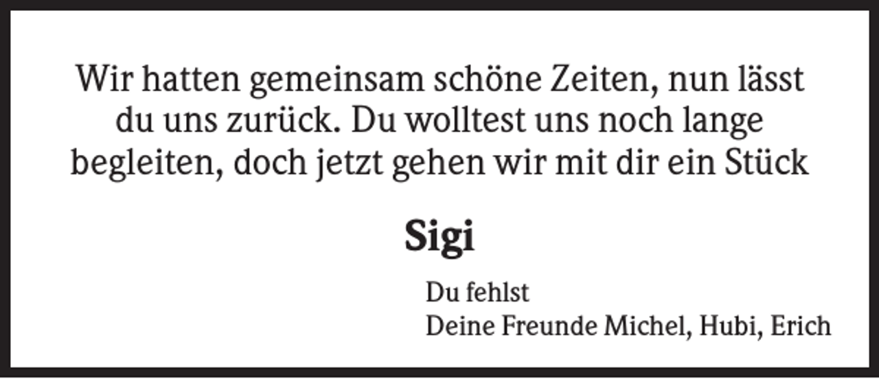 <p>Wir hatten gemeinsam schöne Zeiten, nun lässt<br />du uns zurück. Du wolltest uns noch lange<br />begleiten, doch jetzt gehen wir mit dir ein Stück</p><p>Sigi<br />Du fehlst<br />Deine Freunde Michel, Hubi, Erich</p>