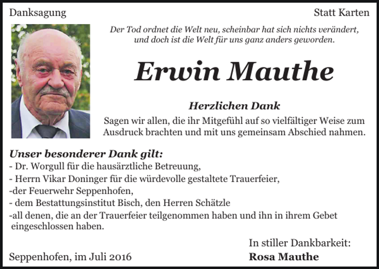 <p>Danksagung</p><p>Statt Karten<br />Der Tod ordnet die Welt neu, scheinbar hat sich nichts verändert,<br />und doch ist die Welt für uns ganz anders geworden.</p><p>Erwin Mauthe<br />Herzlichen Dank<br />Sagen wir allen, die ihr Mitgefühl auf so vielfältiger Weise zum<br />Ausdruck brachten und mit uns gemeinsam Abschied nahmen.</p><p>Unser besonderer Dank gilt:<br />- Dr. Worgull für die hausärztliche Betreuung,<br />- Herrn Vikar Doninger für die würdevolle gestaltete Trauerfeier,<br />-der Feuerwehr Seppenhofen,<br />- dem Bestattungsinstitut Bisch, den Herren Schätzle<br />-all denen, die an der Trauerfeier teilgenommen haben und ihn in ihrem Gebet<br />eingeschlossen haben.</p><p>Seppenhofen, im Juli 2016</p><p>In stiller Dankbarkeit:<br />Rosa Mauthe</p>