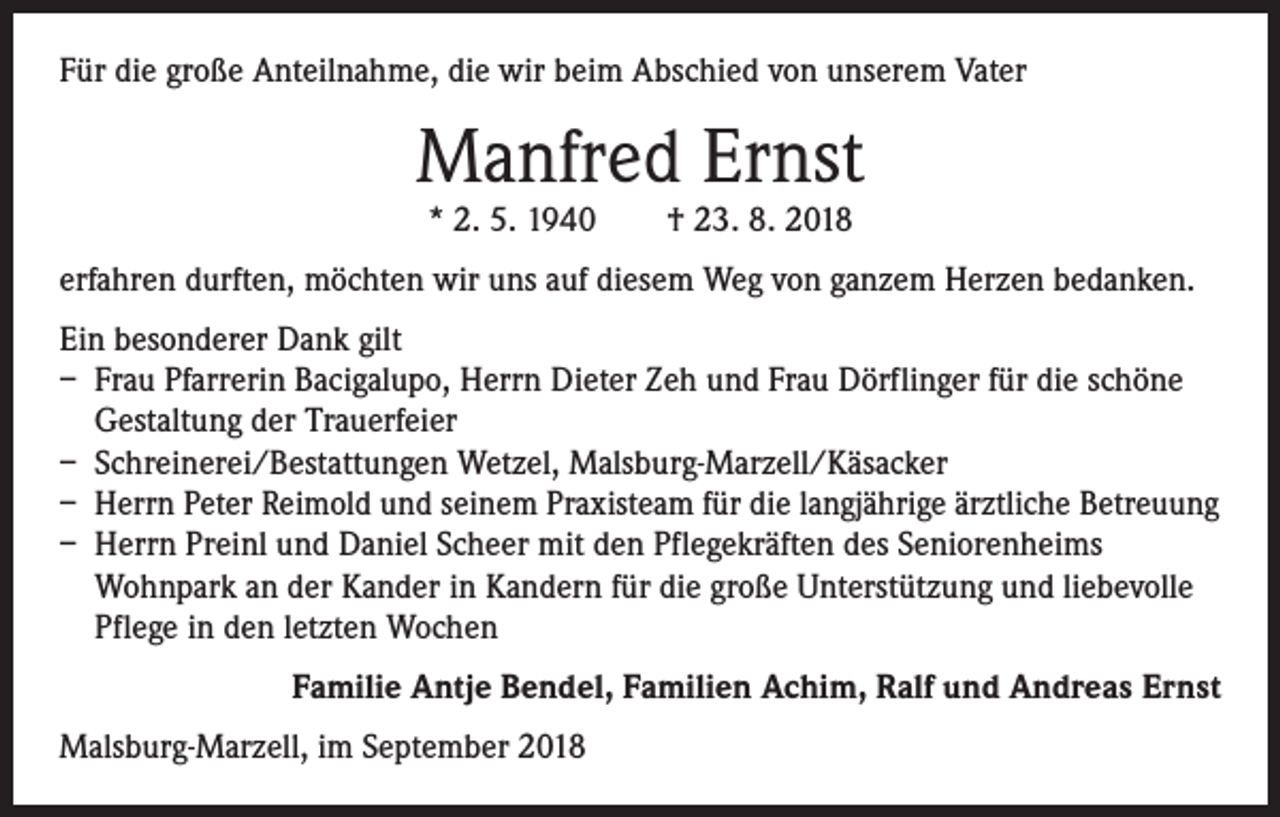 <p>Für die große Anteilnahme, die wir beim Abschied von unserem Vater</p><p>Manfred Ernst<br />* 2. 5. 1940 † 23. 8. 2018</p><p>erfahren durften, möchten wir uns auf diesem Weg von ganzem Herzen bedanken.<br />Ein besonderer Dank gilt<br />– Frau Pfarrerin Bacigalupo, Herrn Dieter Zeh und Frau Dörflinger für die schöne<br />Gestaltung der Trauerfeier<br />– Schreinerei/Bestattungen Wetzel, Malsburg-Marzell/Käsacker<br />– Herrn Peter Reimold und seinem Praxisteam für die langjährige ärztliche Betreuung<br />– Herrn Preinl und Daniel Scheer mit den Pflegekräften des Seniorenheims<br />Wohnpark an der Kander in Kandern für die große Unterstützung und liebevolle<br />Pflege in den letzten Wochen<br />Familie Antje Bendel, Familien Achim, Ralf und Andreas Ernst<br />Malsburg-Marzell, im September 2018</p>