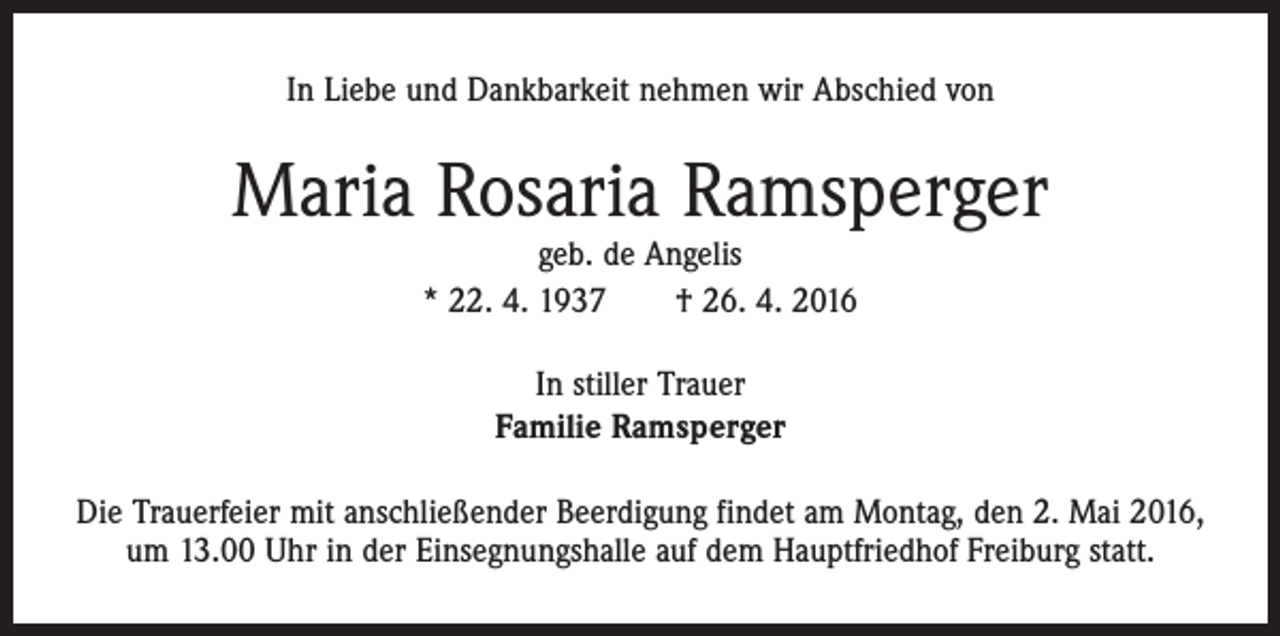 <p>In Liebe und Dankbarkeit nehmen wir Abschied von</p><p>Maria Rosaria Ramsperger<br />geb. de Angelis<br />* 22. 4. 1937 † 26. 4. 2016<br />In stiller Trauer<br />Familie Ramsperger<br />Die Trauerfeier mit anschließender Beerdigung findet am Montag, den 2. Mai 2016,<br />um 13.00 Uhr in der Einsegnungshalle auf dem Hauptfriedhof Freiburg statt.</p>