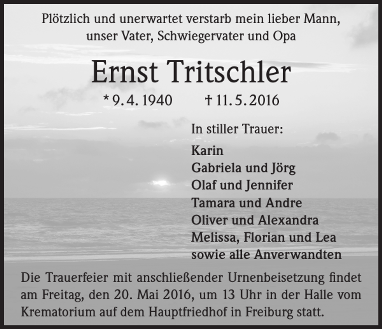 <p>Plötzlich und unerwartet verstarb mein lieber Mann,<br />unser Vater, Schwiegervater und Opa</p><p>Ernst Tritschler<br />* 9. 4. 1940</p><p>† 11. 5. 2016<br />In stiller Trauer:<br />Karin<br />Gabriela und Jörg<br />Olaf und Jennifer<br />Tamara und Andre<br />Oliver und Alexandra<br />Melissa, Florian und Lea<br />sowie alle Anverwandten</p><p>Die Trauerfeier mit anschließender Urnenbeisetzung findet<br />am Freitag, den 20. Mai 2016, um 13 Uhr in der Halle vom<br />Krematorium auf dem Hauptfriedhof in Freiburg statt.</p>