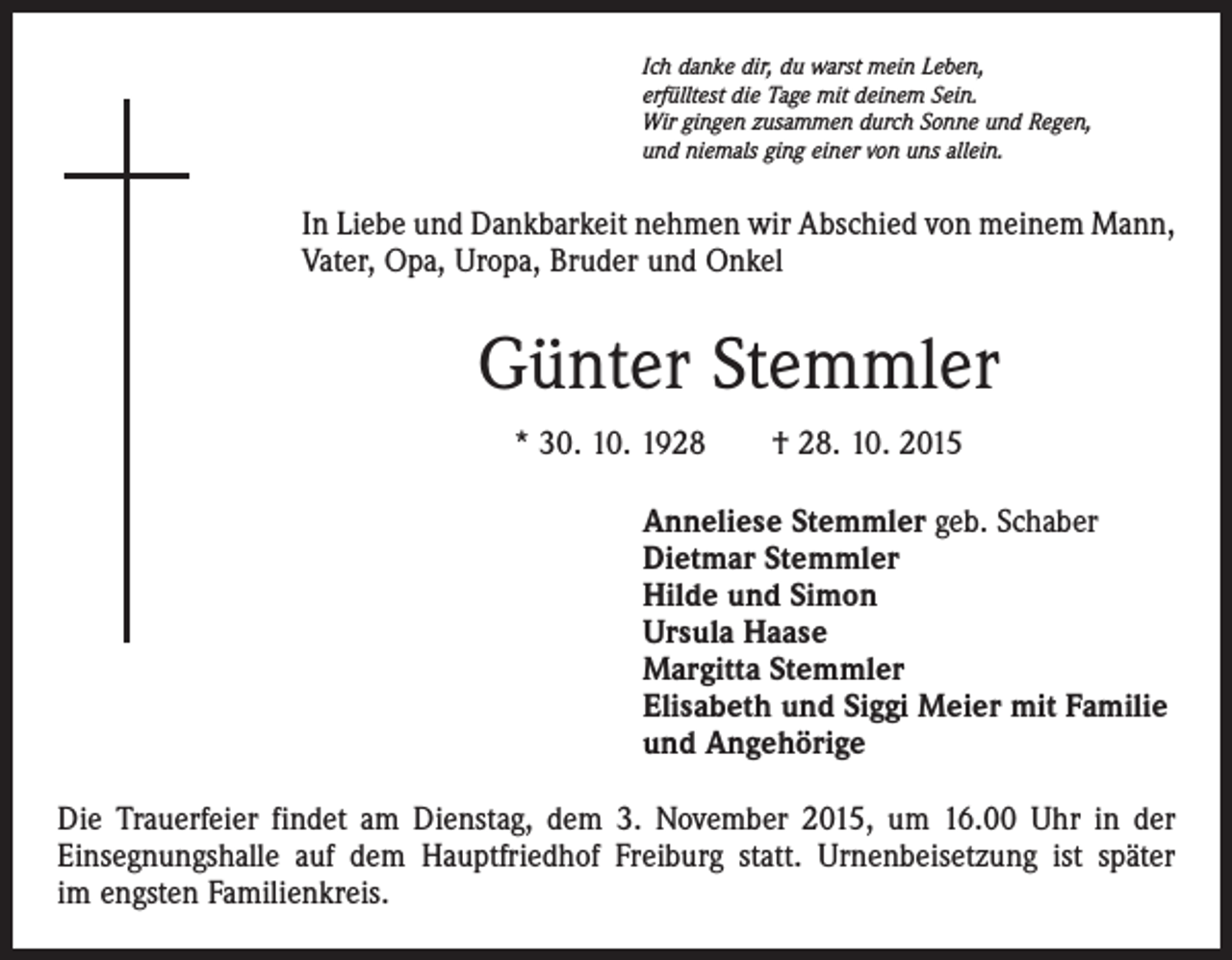 <p>Ich danke dir, du warst mein Leben,<br />erfülltest die Tage mit deinem Sein.<br />Wir gingen zusammen durch Sonne und Regen,<br />und niemals ging einer von uns allein.</p><p>In Liebe und Dankbarkeit nehmen wir Abschied von meinem Mann,<br />Vater, Opa, Uropa, Bruder und Onkel</p><p>Günter Stemmler<br />* 30. 10. 1928 † 28. 10. 2015<br />Anneliese Stemmler geb. Schaber<br />Dietmar Stemmler<br />Hilde und Simon<br />Ursula Haase<br />Margitta Stemmler<br />Elisabeth und Siggi Meier mit Familie<br />und Angehörige<br />Die Trauerfeier findet am Dienstag, dem 3. November 2015, um 16.00 Uhr in der<br />­Einsegnungshalle auf dem Hauptfriedhof Freiburg statt. Urnenbeisetzung ist später<br />im engsten Familienkreis.</p>