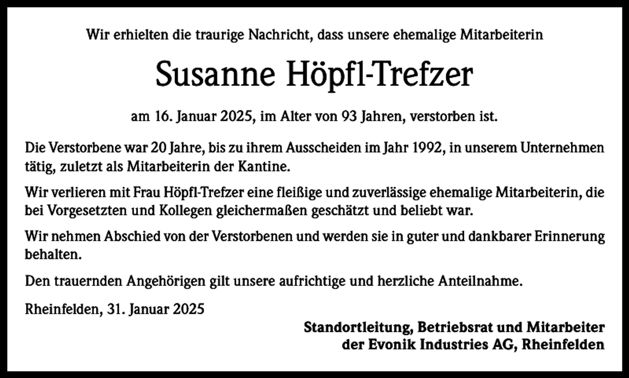 <p>Wir erhielten die traurige Nachricht, dass unsere ehemalige Mitarbeiterin</p><p>Susanne Höpfl-Trefzer<br />am 16. Januar 2025, im Alter von 93 Jahren, verstorben ist.<br />Die Verstorbene war 20 Jahre, bis zu ihrem Ausscheiden im Jahr 1992, in unserem Unternehmen<br />tätig, zuletzt als Mitarbeiterin der Kantine.<br />Wir verlieren mit Frau Höpfl-Trefzer eine fleißige und zuverlässige ehemalige Mitarbeiterin, die<br />bei Vorgesetzten und Kollegen gleichermaßen geschätzt und beliebt war.<br />Wir nehmen Abschied von der Verstorbenen und werden sie in guter und dankbarer Erinnerung<br />behalten.<br />Den trauernden Angehörigen gilt unsere aufrichtige und herzliche Anteilnahme.<br />Rheinfelden, 31. Januar 2025</p><p>Standortleitung, Betriebsrat und Mitarbeiter<br />der Evonik Industries AG, Rheinfelden</p>