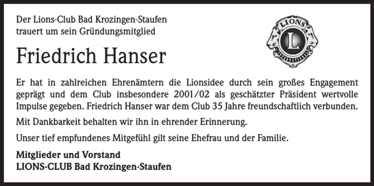<p>Der Lions-Club Bad Krozingen-Staufen<br />trauert um sein Gründungsmitglied</p><p>Friedrich Hanser<br />Er hat in zahlreichen Ehrenämtern die Lionsidee durch sein großes Engagement­<br />geprägt und dem Club insbesondere 2001/02 als geschätzter Präsident wertvolle<br />­Impulse ­gegeben. Friedrich Hanser war dem Club 35 Jahre freundschaftlich verbunden.<br />Mit Dankbarkeit behalten wir ihn in ehrender Erinnerung.<br />Unser tief empfundenes Mitgefühl gilt seine Ehefrau und der Familie.<br />Mitglieder und Vorstand<br />LIONS-CLUB Bad Krozingen-Staufen</p>