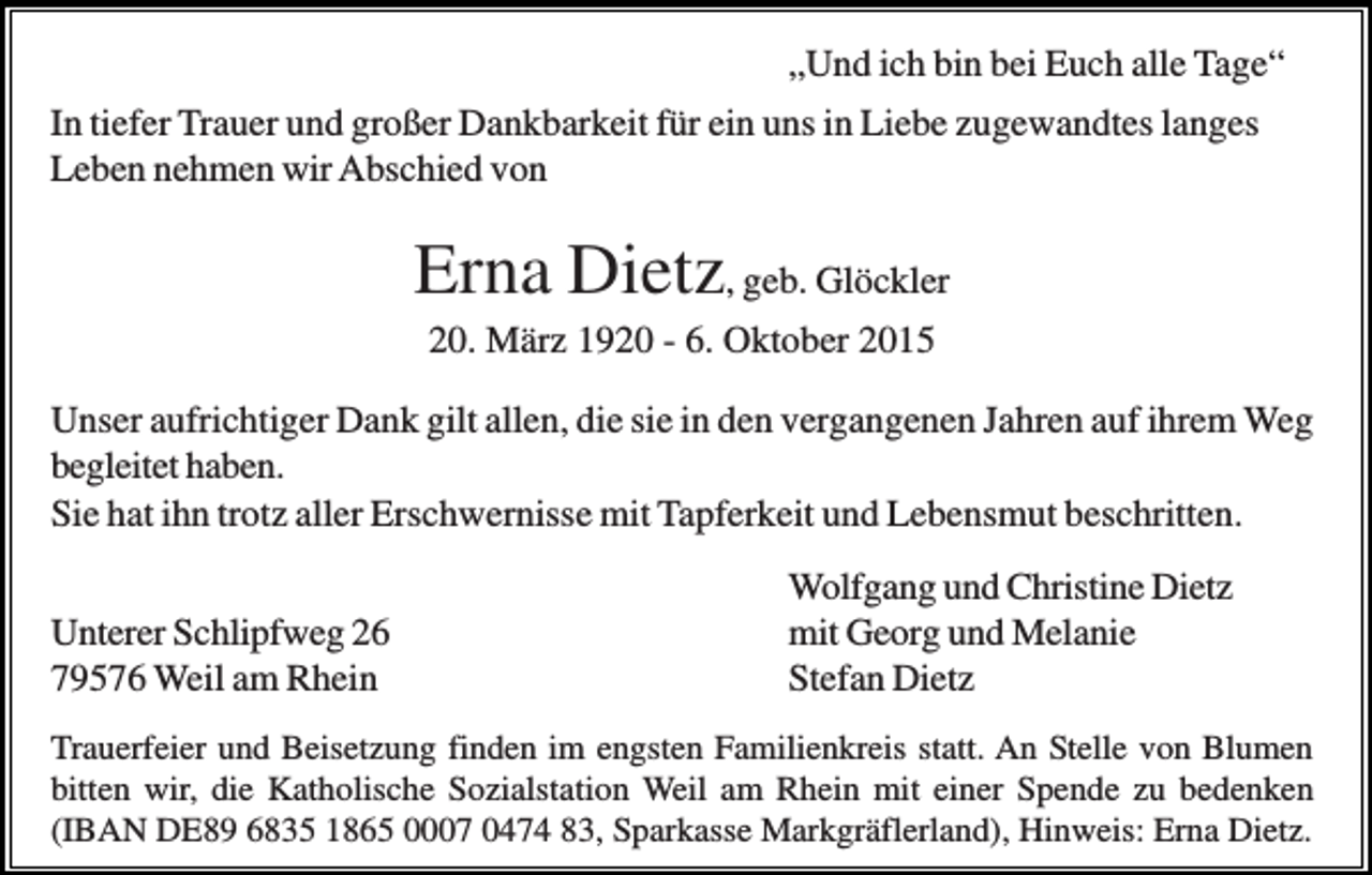 <p>„Und ich bin bei Euch alle Tage“<br />In tiefer Trauer und großer Dankbarkeit für ein uns in Liebe zugewandtes langes<br />Leben nehmen wir Abschied von</p><p>Erna Dietz, geb. Glöckler<br />20. März 1920 - 6. Oktober 2015<br />Unser aufrichtiger Dank gilt allen, die sie in den vergangenen Jahren auf ihrem Weg<br />begleitet haben.<br />Sie hat ihn trotz aller Erschwernisse mit Tapferkeit und Lebensmut beschritten.<br />Unterer Schlipfweg 26<br />79576 Weil am Rhein</p><p>Wolfgang und Christine Dietz<br />mit Georg und Melanie<br />Stefan Dietz</p><p>Trauerfeier und Beisetzung finden im engsten Familienkreis statt. An Stelle von Blumen<br />bitten wir, die Katholische Sozialstation Weil am Rhein mit einer Spende zu bedenken<br />(IBAN DE89 6835 1865 0007 0474 83, Sparkasse Markgräflerland), Hinweis: Erna Dietz.</p>