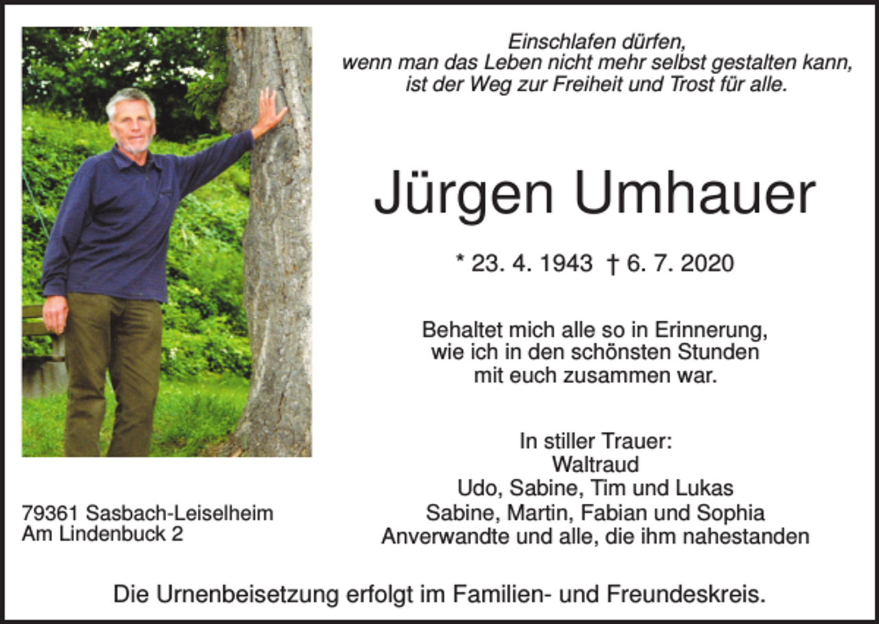 <p>Einschlafen dürfen,<br />wenn man das Leben nicht mehr selbst gestalten kann,<br />ist der Weg zur Freiheit und Trost für alle.</p><p>Jürgen Umhauer<br />* 23. 4. 1943 † 6. 7. 2020<br />Behaltet mich alle so in Erinnerung,<br />wie ich in den schönsten Stunden<br />mit euch zusammen war.</p><p>79361 Sasbach-Leiselheim<br />Am Lindenbuck 2</p><p>In stiller Trauer:<br />Waltraud<br />Udo, Sabine, Tim und Lukas<br />Sabine, Martin, Fabian und Sophia<br />Anverwandte und alle, die ihm nahestanden</p><p>Die Urnenbeisetzung erfolgt im Familien- und Freundeskreis.</p>