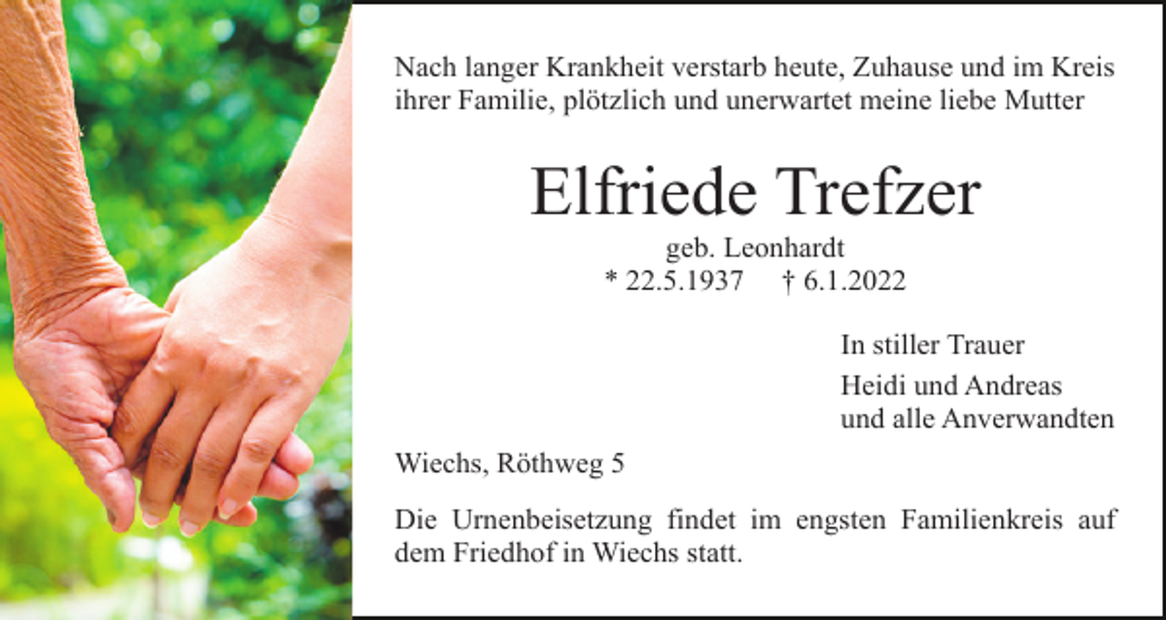 <p>Nach langer Krankheit verstarb heute, Zuhause und im Kreis<br />ihrer Familie, plötzlich und unerwartet meine liebe Mutter</p><p>Elfriede Trefzer<br />geb. Leonhardt<br />* 22.5.1937 † 6.1.2022<br />In stiller Trauer<br />Heidi und Andreas<br />und alle Anverwandten<br />Wiechs, Röthweg 5<br />Die Urnenbeisetzung findet im engsten Familienkreis auf<br />dem Friedhof in Wiechs statt.</p>