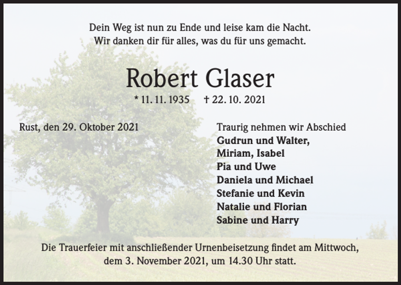 <p>Dein Weg ist nun zu Ende und leise kam die Nacht.<br />Wir danken dir für alles, was du für uns gemacht.</p><p>Robert Glaser<br />* 11. 11. 1935</p><p>Rust, den 29. Oktober 2021</p><p>† 22. 10. 2021</p><p>Traurig nehmen wir Abschied<br />Gudrun und Walter,<br />Miriam, Isabel<br />Pia und Uwe<br />Daniela und Michael<br />Stefanie und Kevin<br />Natalie und Florian<br />Sabine und Harry</p><p>Die Trauerfeier mit anschließender Urnenbeisetzung findet am Mittwoch,<br />dem 3. November 2021, um 14.30 Uhr statt.</p>