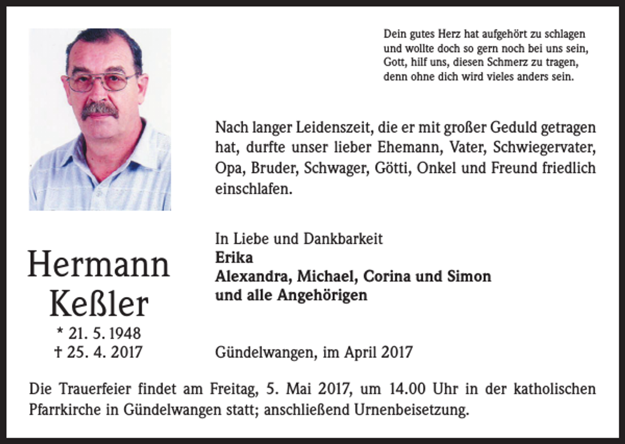 <p>Dein gutes Herz hat aufgehört zu schlagen<br />und wollte doch so gern noch bei uns sein,<br />Gott, hilf uns, diesen Schmerz zu tragen,<br />denn ohne dich wird vieles anders sein.</p><p>Nach langer Leidenszeit, die er mit großer Geduld getragen<br />hat, durfte unser lieber Ehemann, Vater, Schwiegervater,<br />Opa, Bruder, Schwager, Götti, Onkel und Freund friedlich<br />einschlafen.</p><p>Hermann<br />Keßler<br />* 21. 5. 1948<br />† 25. 4. 2017</p><p>In Liebe und Dankbarkeit<br />Erika<br />Alexandra, Michael, Corina und Simon<br />und alle Angehörigen<br />Gündelwangen, im April 2017</p><p>Die Trauerfeier findet am Freitag, 5. Mai 2017, um 14.00 Uhr in der katholischen<br />­Pfarrkirche in Gündelwangen statt; anschließend Urnenbeisetzung.</p>