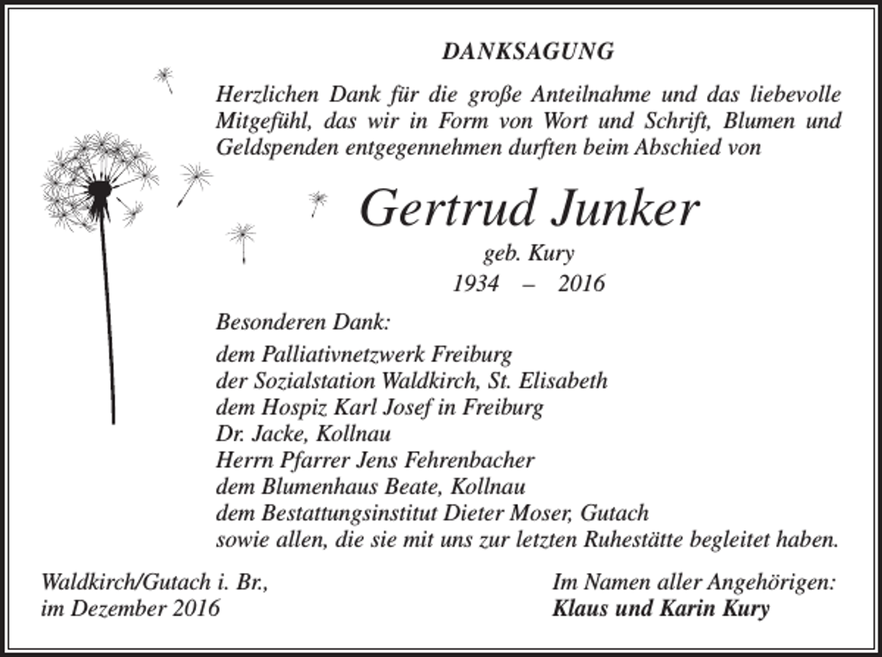 <p>DANKSAGUNG<br />Herzlichen Dank für die große Anteilnahme und das liebevolle<br />Mitgefühl, das wir in Form von Wort und Schrift, Blumen und<br />Geldspenden ent­gegennehmen durften beim Abschied von</p><p>Gertrud Junker<br />geb. Kury<br />1934 – 2016<br />Besonderen Dank:<br />dem Palliativnetzwerk Freiburg<br />der Sozialstation Waldkirch, St. Elisabeth<br />dem Hospiz Karl Josef in Freiburg<br />Dr. Jacke, Kollnau<br />Herrn Pfarrer Jens Fehrenbacher<br />dem Blumenhaus Beate, Kollnau<br />dem Bestattungsinstitut Dieter Moser, Gutach<br />sowie allen, die sie mit uns zur letzten Ruhestätte begleitet haben.<br />Waldkirch/Gutach i. Br.,<br />im Dezember 2016</p><p>Im Namen aller Angehörigen:<br />Klaus und Karin Kury</p>