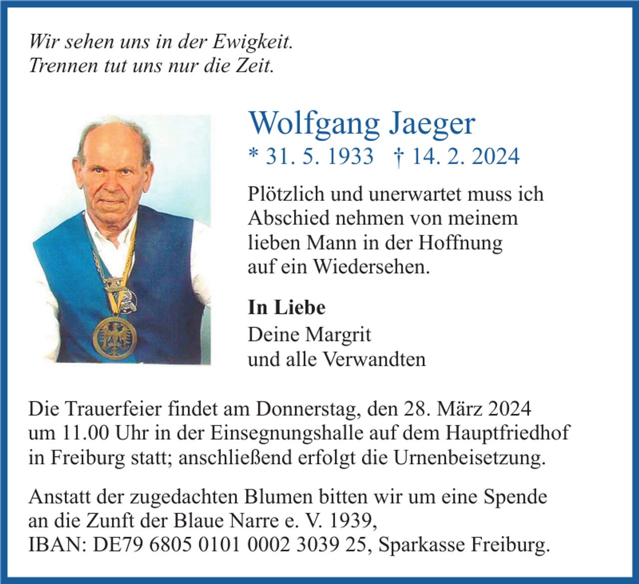 <p>Wir sehen uns in der Ewigkeit.<br />Trennen tut uns nur die Zeit.</p><p>Wolfgang Jaeger<br />* 31. 5. 1933 † 14. 2. 2024<br />Plötzlich und unerwartet muss ich<br />Abschied nehmen von meinem<br />lieben Mann in der Hoffnung<br />auf ein Wiedersehen.<br />In Liebe<br />Deine Margrit<br />und alle Verwandten<br />Die Trauerfeier findet am Donnerstag, den 28. März 2024<br />um 11.00 Uhr in der Einsegnungshalle auf dem Hauptfriedhof<br />in Freiburg statt; anschließend erfolgt die Urnenbeisetzung.<br />Anstatt der zugedachten Blumen bitten wir um eine Spende<br />an die Zunft der Blaue Narre e. V. 1939,<br />IBAN: DE79 6805 0101 0002 3039 25, Sparkasse Freiburg.</p>