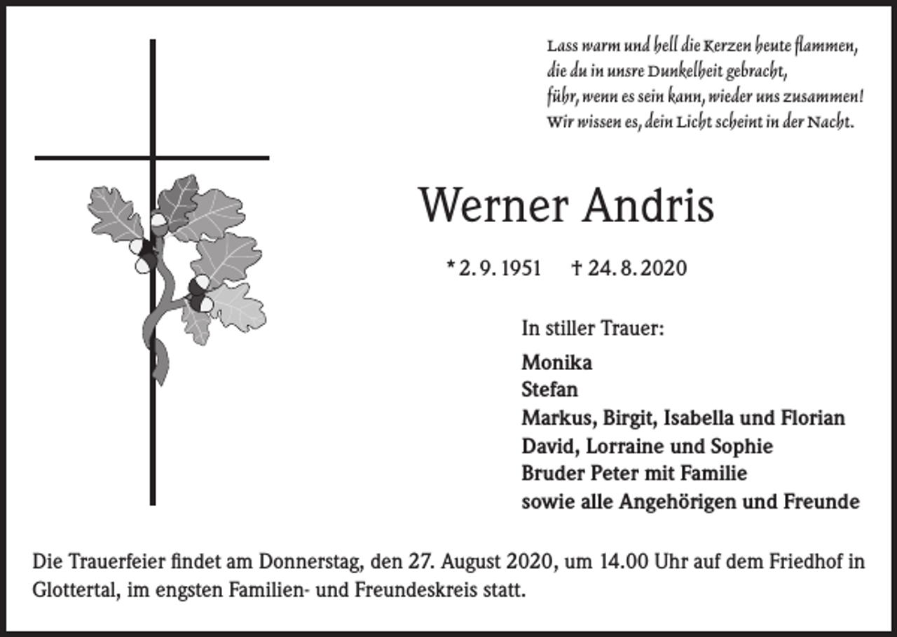 <p>Lass warm und hell die Kerzen heute flammen,<br />die du in unsre Dunkelheit gebracht,<br />führ, wenn es sein kann, wieder uns zusammen!<br />Wir wissen es, dein Licht scheint in der Nacht.</p><p>Werner Andris<br />* 2. 9. 1951</p><p>† 24. 8. 2020</p><p>In stiller Trauer:<br />Monika<br />Stefan<br />Markus, Birgit, Isabella und Florian<br />David, Lorraine und Sophie<br />Bruder Peter mit Familie<br />sowie alle Angehörigen und Freunde<br />Die Trauerfeier findet am Donnerstag, den 27. August 2020, um 14.00 Uhr auf dem Friedhof in<br />Glottertal, im engsten Familien- und Freundeskreis statt.</p>