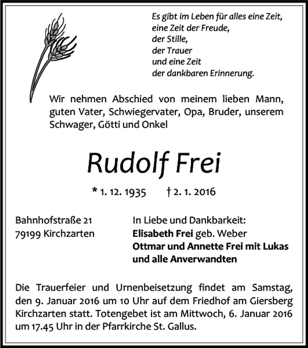<p>Es gibt im Leben für alles eine Zeit,<br />eine Zeit der Freude,<br />der Stille,<br />der Trauer<br />und eine Zeit<br />der dankbaren Erinnerung.</p><p>Wir nehmen Abschied von meinem lieben Mann,<br />guten Vater, Schwiegervater, Opa, Bruder, unserem<br />Schwager, Götti und Onkel</p><p>Rudolf Frei<br />* 1. 12. 1935<br />Bahnhofstraße 21<br />79199 Kirchzarten</p><p>† 2. 1. 2016</p><p>In Liebe und Dankbarkeit:<br />Elisabeth Frei geb. Weber<br />Ottmar und Annette Frei mit Lukas<br />und alle Anverwandten</p><p>Die Trauerfeier und Urnenbeisetzung findet am Samstag,<br />den 9. Januar 2016 um 10 Uhr auf dem Friedhof am Giersberg<br />Kirchzarten statt. Totengebet ist am Mittwoch, 6. Januar 2016<br />um 17.45 Uhr in der Pfarrkirche St. Gallus.</p>
