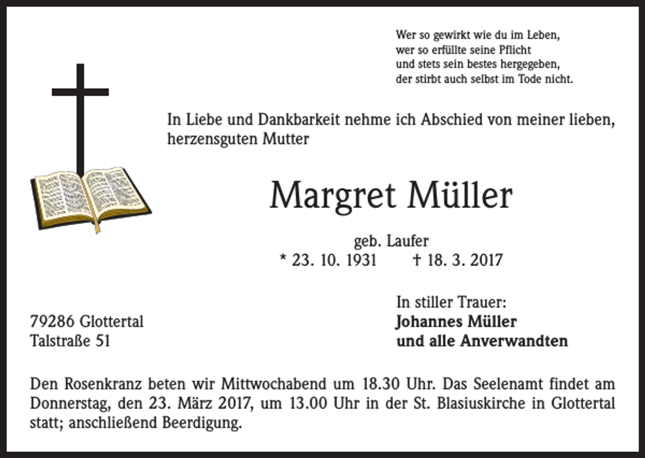 <p>Wer so gewirkt wie du im Leben,<br />wer so erfüllte seine Pflicht<br />und stets sein bestes hergegeben,<br />der stirbt auch selbst im Tode nicht.</p><p>In Liebe und Dankbarkeit nehme ich Abschied von meiner lieben,<br />herzensguten Mutter</p><p>Margret Müller<br />geb. Laufer<br />* 23. 10. 1931 † 18. 3. 2019286 Glottertal<br />Talstraße 51</p><p>In stiller Trauer:<br />Johannes Müller<br />und alle Anverwandten</p><p>Den Rosenkranz beten wir Mittwochabend um 18.30 Uhr. Das Seelenamt findet am<br />Donners­tag, den 23. März 2017, um 13.00 Uhr in der St. Blasiuskirche in Glottertal<br />statt; anschließend Beerdigung.</p>