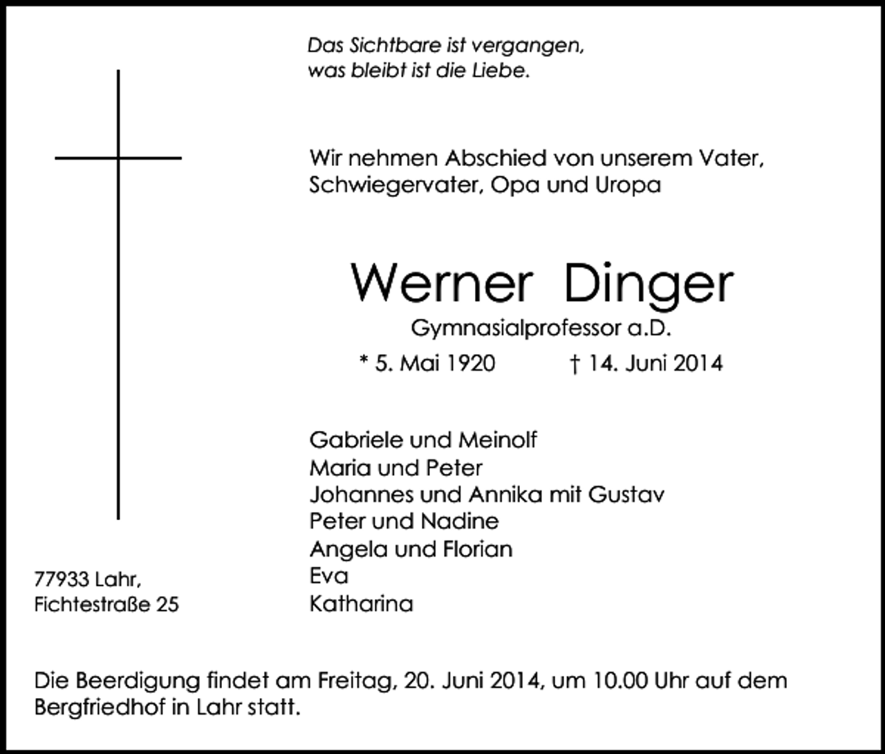 <p>Das Sichtbare ist vergangen,<br />was bleibt ist die Liebe.</p><p>Wir nehmen Abschied von unserem Vater,<br />Schwiegervater, Opa und Uropa</p><p>Werner Dinger<br />Gymnasialprofessor a.D.</p><p>* 5. Mai 1920</p><p>77933 Lahr,<br />Fichtestraße 25</p><p>† 14. Juni 2014</p><p>Gabriele und Meinolf<br />Maria und Peter<br />Johannes und Annika mit Gustav<br />Peter und Nadine<br />Angela und Florian<br />Eva<br />Katharina</p><p>Die Beerdigung findet am Freitag, 20. Juni 2014, um 10.00 Uhr auf dem<br />Bergfriedhof in Lahr statt.</p>