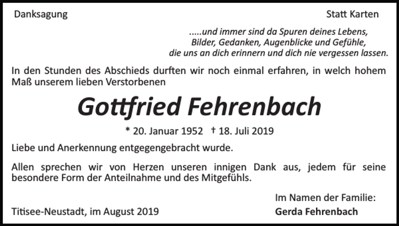 <p>Danksagung</p><p>Sta� Karten<br />.....und immer sind da Spuren deines Lebens,<br />Bilder, Gedanken, Augenblicke und Gefühle,<br />die uns an dich erinnern und dich nie vergessen lassen.</p><p>In den Stunden des Abschieds dur�en wir noch einmal erfahren, in welch hohem<br />Maß unserem lieben Verstorbenen</p><p>Go�ried Fehrenbach<br />* 20. Januar 1952 † 18. Juli 2019<br />Liebe und Anerkennung entgegengebracht wurde.<br />Allen sprechen wir von Herzen unseren innigen Dank aus, jedem für seine<br />besondere Form der Anteilnahme und des Mitgefühls.<br />Ti�see­Neustadt, im August 2019</p><p>Im Namen der Familie:<br />Gerda Fehrenbach</p>
