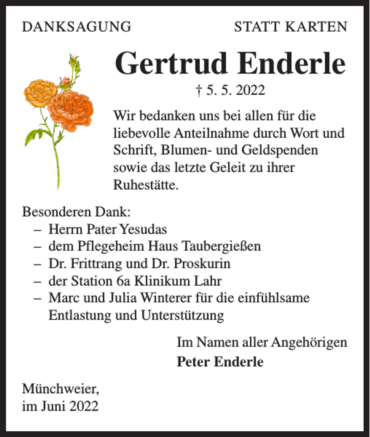 <p>DANKSAGUNG</p><p>STATT KARTEN</p><p>Gertrud Enderle<br />† 5. 5. 2022<br />Wir bedanken uns bei allen für die<br />liebevolle Anteilnahme durch Wort und<br />Schrift, Blumen- und Geldspenden<br />sowie das letzte Geleit zu ihrer<br />Ruhestätte.<br />Besonderen Dank:<br />– Herrn Pater Yesudas<br />– dem Pflegeheim Haus Taubergießen<br />– Dr. Frittrang und Dr. Proskurin<br />– der Station 6a Klinikum Lahr<br />– Marc und Julia Winterer für die einfühlsame<br />Entlastung und Unterstützung<br />Im Namen aller Angehörigen<br />Peter Enderle<br />Münchweier,<br />im Juni 2022</p>