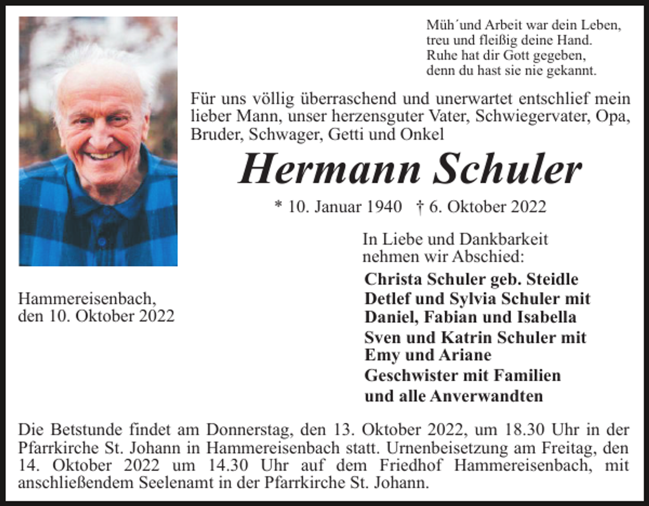 <p>Müh´und Arbeit war dein Leben,<br />treu und fleißig deine Hand.<br />Ruhe hat dir Gott gegeben,<br />denn du hast sie nie gekannt.</p><p>Für uns völlig überraschend und unerwartet entschlief mein<br />lieber Mann, unser herzensguter Vater, Schwiegervater, Opa,<br />Bruder, Schwager, Getti und Onkel</p><p>Hermann Schuler<br />* 10. Januar 1940 † 6. Oktober 2022</p><p>Hammereisenbach,<br />den 10. Oktober 2022</p><p>In Liebe und Dankbarkeit<br />nehmen wir Abschied:<br />Christa Schuler geb. Steidle<br />Detlef und Sylvia Schuler mit<br />Daniel, Fabian und Isabella<br />Sven und Katrin Schuler mit<br />Emy und Ariane<br />Geschwister mit Familien<br />und alle Anverwandten</p><p>Die Betstunde findet am Donnerstag, den 13. Oktober 2022, um 18.30 Uhr in der<br />Pfarrkirche St. Johann in Hammereisenbach statt. Urnenbeisetzung am Freitag, den<br />14. Oktober 2022 um 14.30 Uhr auf dem Friedhof Hammereisenbach, mit<br />anschließendem Seelenamt in der Pfarrkirche St. Johann.</p>
