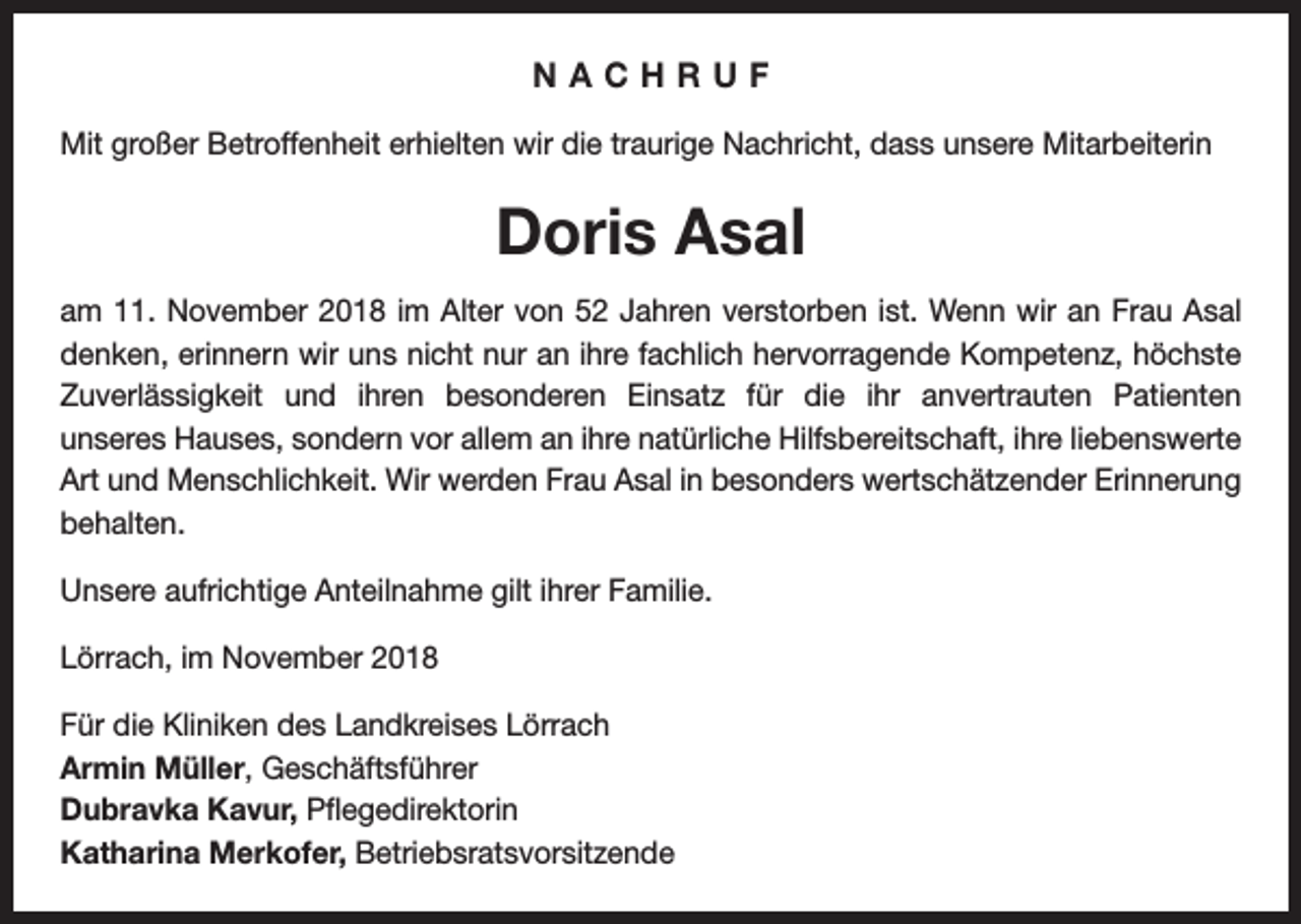 <p>NACHRUF<br />Mit großer Betroffenheit erhielten wir die traurige Nachricht, dass unsere Mitarbeiterin</p><p>Doris Asal<br />am 11. November 2018 im Alter von 52 Jahren verstorben ist. Wenn wir an Frau Asal<br />denken, erinnern wir uns nicht nur an ihre fachlich hervorragende Kompetenz, höchste<br />Zuverlässigkeit und ihren besonderen Einsatz für die ihr anvertrauten Patienten<br />unseres Hauses, sondern vor allem an ihre natürliche Hilfsbereitschaft, ihre liebenswerte<br />Art und Menschlichkeit. Wir werden Frau Asal in besonders wertschätzender Erinnerung<br />behalten.<br />Unsere aufrichtige Anteilnahme gilt ihrer Familie.<br />Lörrach, im November 2018<br />Für die Kliniken des Landkreises Lörrach<br />Armin Müller, Geschäftsführer<br />Dubravka Kavur, Pflegedirektorin<br />Katharina Merkofer, Betriebsratsvorsitzende</p>