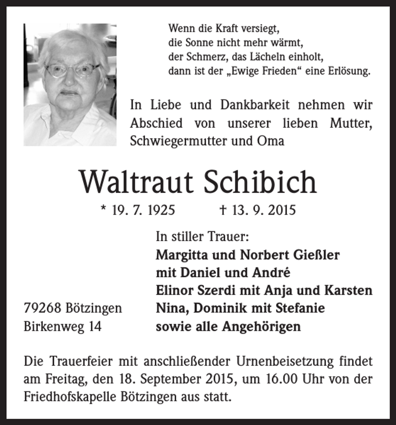 <p>Wenn die Kraft versiegt,<br />die Sonne nicht mehr wärmt,<br />der Schmerz, das Lächeln einholt,<br />dann ist der „Ewige Frieden“ eine Erlösung.</p><p>In Liebe und Dankbarkeit nehmen wir<br />Abschied von unserer lieben Mutter,<br />Schwiegermutter und Oma</p><p>Waltraut Schibich<br />* 19. 7. 1925 † 13. 9. 2015</p><p>79268 Bötzingen<br />Birkenweg 14</p><p>In stiller Trauer:<br />Margitta und Norbert Gießler<br />mit Daniel und André<br />Elinor Szerdi mit Anja und Karsten<br />Nina, Dominik mit Stefanie<br />sowie alle Angehörigen</p><p>Die Trauerfeier mit anschließender Urnenbeisetzung findet<br />am Freitag, den 18. September 2015, um 16.00 Uhr von der<br />Friedhofskapelle Bötzingen aus statt.</p>