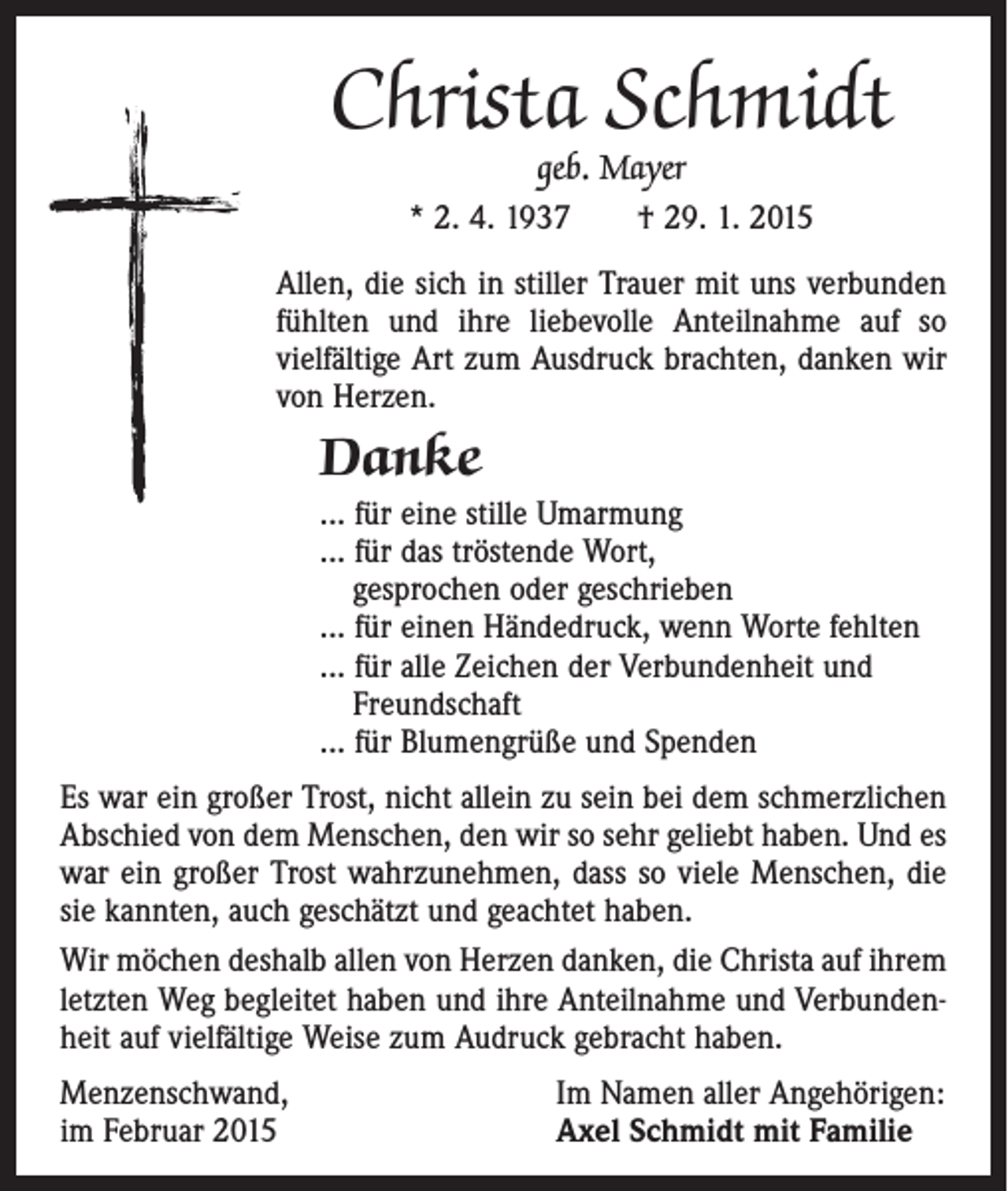 <p>Christa Schmidt<br />geb. Mayer<br />* 2. 4. 1937 † 29. 1. 2015</p><p>Allen, die sich in stiller Trauer mit uns verbunden<br />fühlten und ihre liebevolle Anteilnahme auf so<br />­vielfältige Art zum Ausdruck brachten, danken wir<br />von Herzen.</p><p>Danke<br />... für eine stille Umarmung<br />... für das tröstende Wort,<br />gesprochen oder geschrieben<br />... für einen Händedruck, wenn Worte fehlten<br />... für alle Zeichen der Verbundenheit und<br />Freundschaft<br />... für Blumengrüße und Spenden<br />Es war ein großer Trost, nicht allein zu sein bei dem schmerzlichen<br />Abschied von dem Menschen, den wir so sehr geliebt haben. Und es<br />war ein großer Trost wahrzunehmen, dass so viele Menschen, die<br />sie kannten, auch geschätzt und geachtet haben.<br />Wir möchen deshalb allen von Herzen danken, die Christa auf ihrem<br />letzten Weg begleitet haben und ihre Anteilnahme und Verbundenheit auf vielfältige Weise zum Audruck gebracht haben.<br />Menzenschwand,<br />im Februar 2015</p><p>Im Namen aller Angehörigen:<br />Axel Schmidt mit Familie</p>