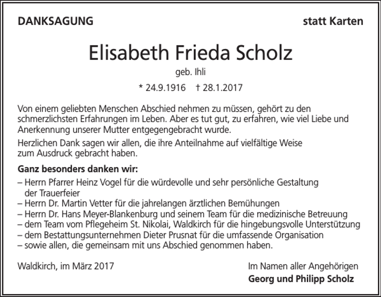 <p>DANKSAGUNG</p><p>statt Karten</p><p>Elisabeth Frieda Scholz<br />geb. Ihli<br />* 24.9.1916</p><p>† 28.1.2017</p><p>Von einem geliebten Menschen Abschied nehmen zu müssen, gehört zu den<br />schmerzlichsten Erfahrungen im Leben. Aber es tut gut, zu erfahren, wie viel Liebe und<br />Anerkennung unserer Mutter entgegengebracht wurde.<br />Herzlichen Dank sagen wir allen, die ihre Anteilnahme auf vielfältige Weise<br />zum Ausdruck gebracht haben.<br />Ganz besonders danken wir:<br />– Herrn Pfarrer Heinz Vogel für die würdevolle und sehr persönliche Gestaltung<br />der Trauerfeier<br />– Herrn Dr. Martin Vetter für die jahrelangen ärztlichen Bemühungen<br />– Herrn Dr. Hans Meyer-Blankenburg und seinem Team für die medizinische Betreuung<br />– dem Team vom Pflegeheim St. Nikolai, Waldkirch für die hingebungsvolle Unterstützung<br />– dem Bestattungsunternehmen Dieter Prusnat für die umfassende Organisation<br />– sowie allen, die gemeinsam mit uns Abschied genommen haben.<br />Waldkirch, im März 2017</p><p>Im Namen aller Angehörigen<br />Georg und Philipp Scholz</p>
