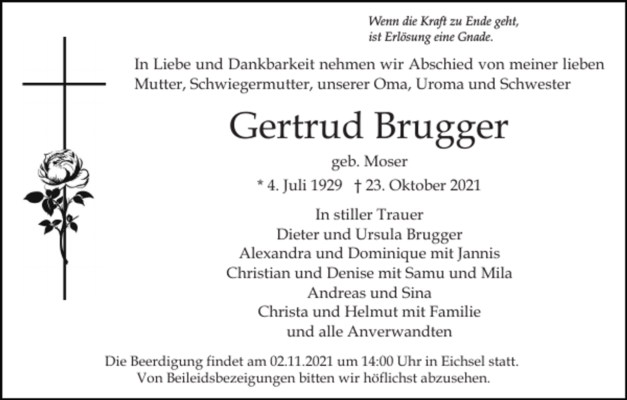 <p>Wenn die Kraft zu Ende geht,<br />ist Erlösung eine Gnade.</p><p>In Liebe und Dankbarkeit nehmen wir Abschied von meiner lieben<br />Mutter, Schwiegermutter, unserer Oma, Uroma und Schwester</p><p>Gertrud Brugger<br />geb. Moser<br />* 4. Juli 1929 † 23. Oktober 2021<br />In stiller Trauer<br />Dieter und Ursula Brugger<br />Alexandra und Dominique mit Jannis<br />Christian und Denise mit Samu und Mila<br />Andreas und Sina<br />Christa und Helmut mit Familie<br />und alle Anverwandten<br />Die Beerdigung findet am 02.11.2021 um 14:00 Uhr in Eichsel statt.<br />Von Beileidsbezeigungen bitten wir höflichst abzusehen.</p>