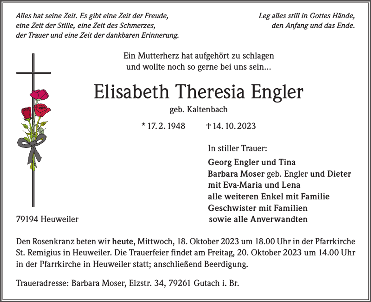 <p>Alles hat seine Zeit. Es gibt eine Zeit der Freude,<br />eine Zeit der Stille, eine Zeit des Schmerzes,<br />der Trauer und eine Zeit der dankbaren Erinnerung.</p><p>Leg alles still in Gottes Hände,<br />den Anfang und das Ende.</p><p>Ein Mutterherz hat aufgehört zu schlagen<br />und wollte noch so gerne bei uns sein…</p><p>Elisabeth Theresia Engler<br />geb. Kaltenbach<br />* 17. 2. 1948 † 14. 10. 2023<br />In stiller Trauer:</p><p>79194 Heuweiler</p><p>Georg Engler und Tina<br />Barbara Moser geb. Engler und Dieter<br />mit Eva-Maria und Lena<br />alle weiteren Enkel mit Familie<br />Geschwister mit Familien<br />sowie alle Anverwandten</p><p>Den Rosenkranz beten wir heute, Mittwoch, 18. Oktober 2023 um 18.00 Uhr in der Pfarrkirche<br />St. Remigius in Heuweiler. Die Trauerfeier findet am Freitag, 20. Oktober 2023 um 14.00 Uhr<br />in der Pfarrkirche in Heuweiler statt; anschließend Beerdigung.<br />Traueradresse: Barbara Moser, Elzstr. 34, 79261 Gutach i. Br.</p>