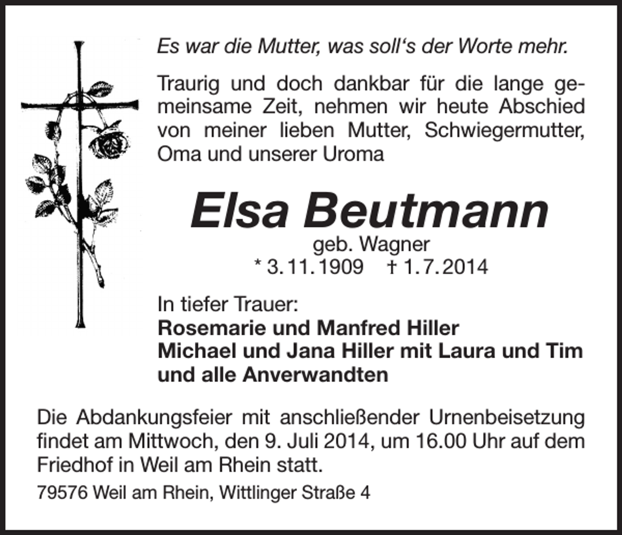 <p>Es war die Mutter, was soll‘s der Worte mehr.<br />Traurig und doch dankbar für die lange gemeinsame Zeit, nehmen wir heute Abschied<br />von meiner lieben Mutter, Schwiegermutter,<br />Oma und unserer Uroma</p><p>Elsa Beutmann<br />geb. Wagner<br />* 3. 11. 1909</p><p>† 1. 7. 2014</p><p>In tiefer Trauer:<br />Rosemarie und Manfred Hiller<br />Michael und Jana Hiller mit Laura und Tim<br />und alle Anverwandten<br />Die Abdankungsfeier mit anschließender Urnenbeisetzung<br />findet am Mittwoch, den 9. Juli 2014, um 16.00 Uhr auf dem<br />Friedhof in Weil am Rhein statt.<br />79576 Weil am Rhein, Wittlinger Straße 4</p>