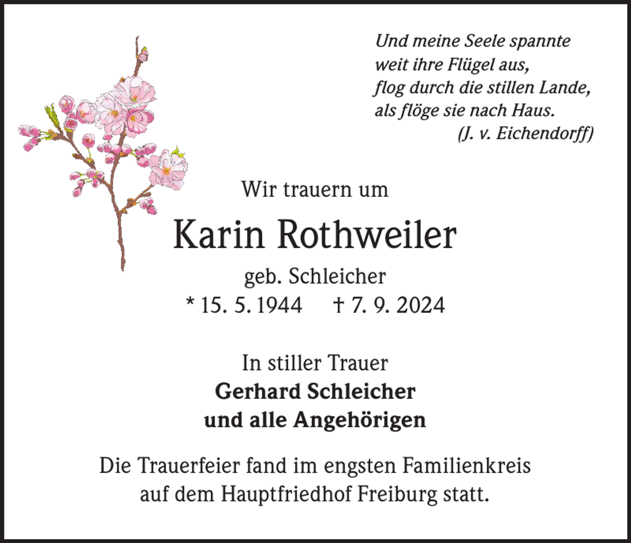 <p>Und meine Seele spannte<br />weit ihre Flügel aus,<br />flog durch die stillen Lande,<br />als flöge sie nach Haus.</p><p>(J. v. Eichendorff)</p><p>Wir trauern um</p><p>Karin Rothweiler<br />geb. Schleicher<br />* 15. 5. 1944 † 7. 9. 2024<br />In stiller Trauer<br />Gerhard Schleicher<br />und alle Angehörigen<br />Die Trauerfeier fand im engsten Familienkreis<br />auf dem Hauptfriedhof Freiburg statt.</p>