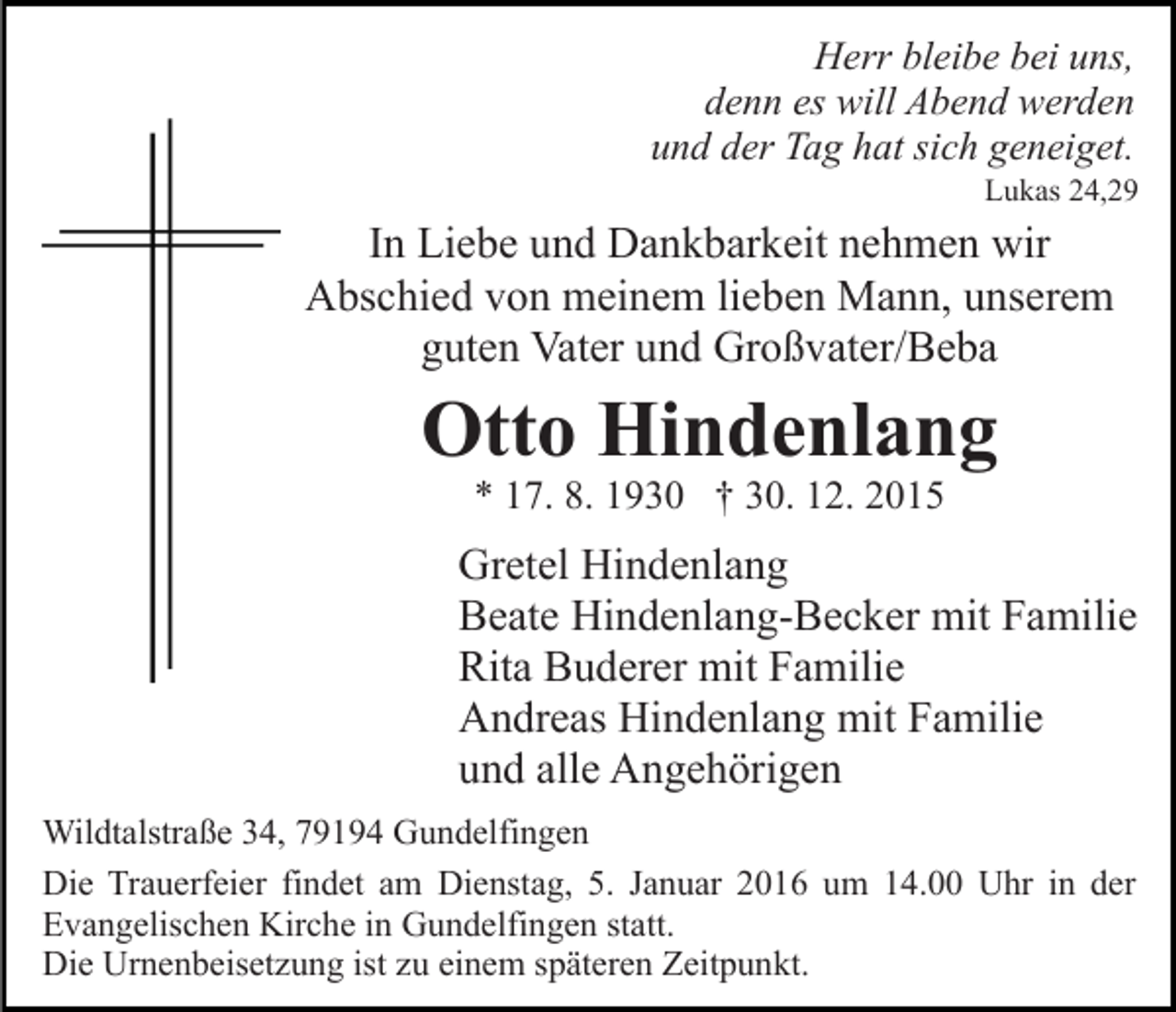 <p>Herr bleibe bei uns,<br />denn es will Abend werden<br />und der Tag hat sich geneiget.</p><p>Lukas 24,29</p><p>In Liebe und Dankbarkeit nehmen wir<br />Abschied von meinem lieben Mann, unserem<br />guten Vater und Großvater/Beba</p><p>Otto Hindenlang<br />* 17. 8. 1930 † 30. 12. 2015</p><p>Gretel Hindenlang<br />Beate Hindenlang-Becker mit Familie<br />Rita Buderer mit Familie<br />Andreas Hindenlang mit Familie<br />und alle Angehörigen<br />Wildtalstraße 34, 79194 Gundelfingen<br />Die Trauerfeier findet am Dienstag, 5. Januar 2016 um 14.00 Uhr in der<br />Evangelischen Kirche in Gundelfingen statt.<br />Die Urnenbeisetzung ist zu einem späteren Zeitpunkt.</p>