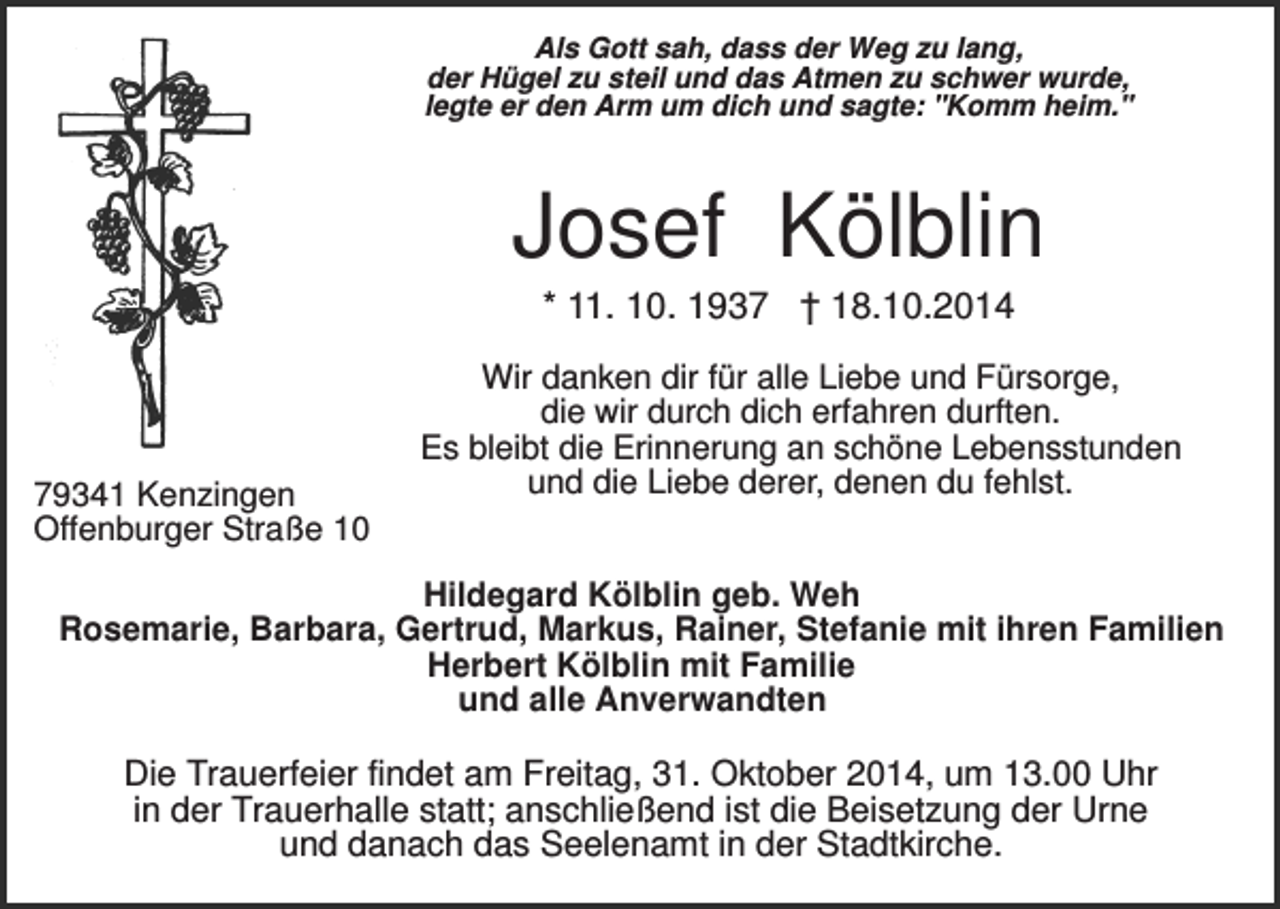 <p>Als Gott sah, dass der Weg zu lang,<br />der Hügel zu steil und das Atmen zu schwer wurde,<br />legte er den Arm um dich und sagte: "Komm heim."</p><p>Josef Kölblin<br />* 11. 10. 1937 † 18.10.2014</p><p>79341 Kenzingen<br />Offenburger Straße 10</p><p>Wir danken dir für alle Liebe und Fürsorge,<br />die wir durch dich erfahren durften.<br />Es bleibt die Erinnerung an schöne Lebensstunden<br />und die Liebe derer, denen du fehlst.</p><p>Hildegard Kölblin geb. Weh<br />Rosemarie, Barbara, Gertrud, Markus, Rainer, Stefanie mit ihren Familien<br />Herbert Kölblin mit Familie<br />und alle Anverwandten</p><p>Die Trauerfeier findet am Freitag, 31. Oktober 2014, um 13.00 Uhr<br />in der Trauerhalle statt; anschließend ist die Beisetzung der Urne<br />und danach das Seelenamt in der Stadtkirche.</p>