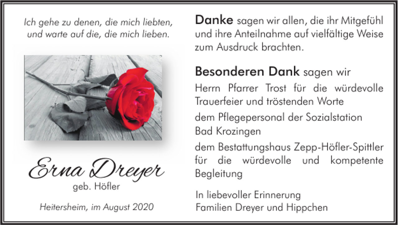 <p>Ich gehe zu denen, die mich liebten,<br />und warte auf die, die mich lieben.</p><p>Danke sagen wir allen, die ihr Mitgefühl<br />und ihre Anteilnahme auf vielfältige Weise<br />zum Ausdruck brachten.<br />Besonderen Dank sagen wir</p><p>Erna Dreyer<br />geb. Höfler</p><p>Heitersheim, im August 2020</p><p>Herrn Pfarrer Trost für die würdevolle<br />Trauerfeier und tröstenden Worte<br />dem Pflegepersonal der Sozialstation<br />Bad Krozingen<br />dem Bestattungshaus Zepp-Höfler-Spittler<br />für die würdevolle und kompetente<br />Begleitung<br />In liebevoller Erinnerung<br />Familien Dreyer und Hippchen</p>