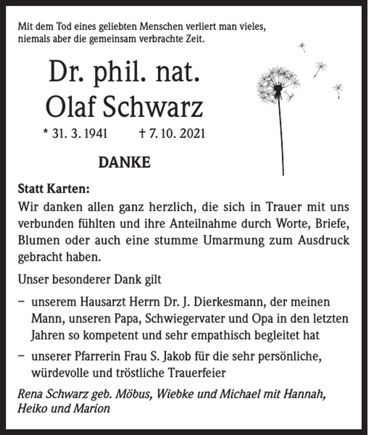 <p>Mit dem Tod eines geliebten Menschen verliert man vieles,<br />niemals aber die gemeinsam verbrachte Zeit.</p><p>Dr. phil. nat.<br />Olaf Schwarz<br />* 31. 3. 1941</p><p>† 7. 10. 2021</p><p>DANKE<br />Statt Karten:<br />Wir danken allen ganz herzlich, die sich in Trauer mit uns<br />verbunden fühlten und ihre Anteilnahme durch Worte, Briefe,<br />Blumen oder auch eine stumme Umarmung zum Ausdruck<br />gebracht haben.<br />Unser besonderer Dank gilt<br />– unserem Hausarzt Herrn Dr. J. Dierkesmann, der meinen<br />Mann, unseren Papa, Schwiegervater und Opa in den letzten<br />Jahren so kompetent und sehr empathisch begleitet hat<br />– unserer Pfarrerin Frau S. Jakob für die sehr persönliche,<br />würdevolle und tröstliche Trauerfeier<br />Rena Schwarz geb. Möbus, Wiebke und Michael mit Hannah,<br />Heiko und Marion</p>