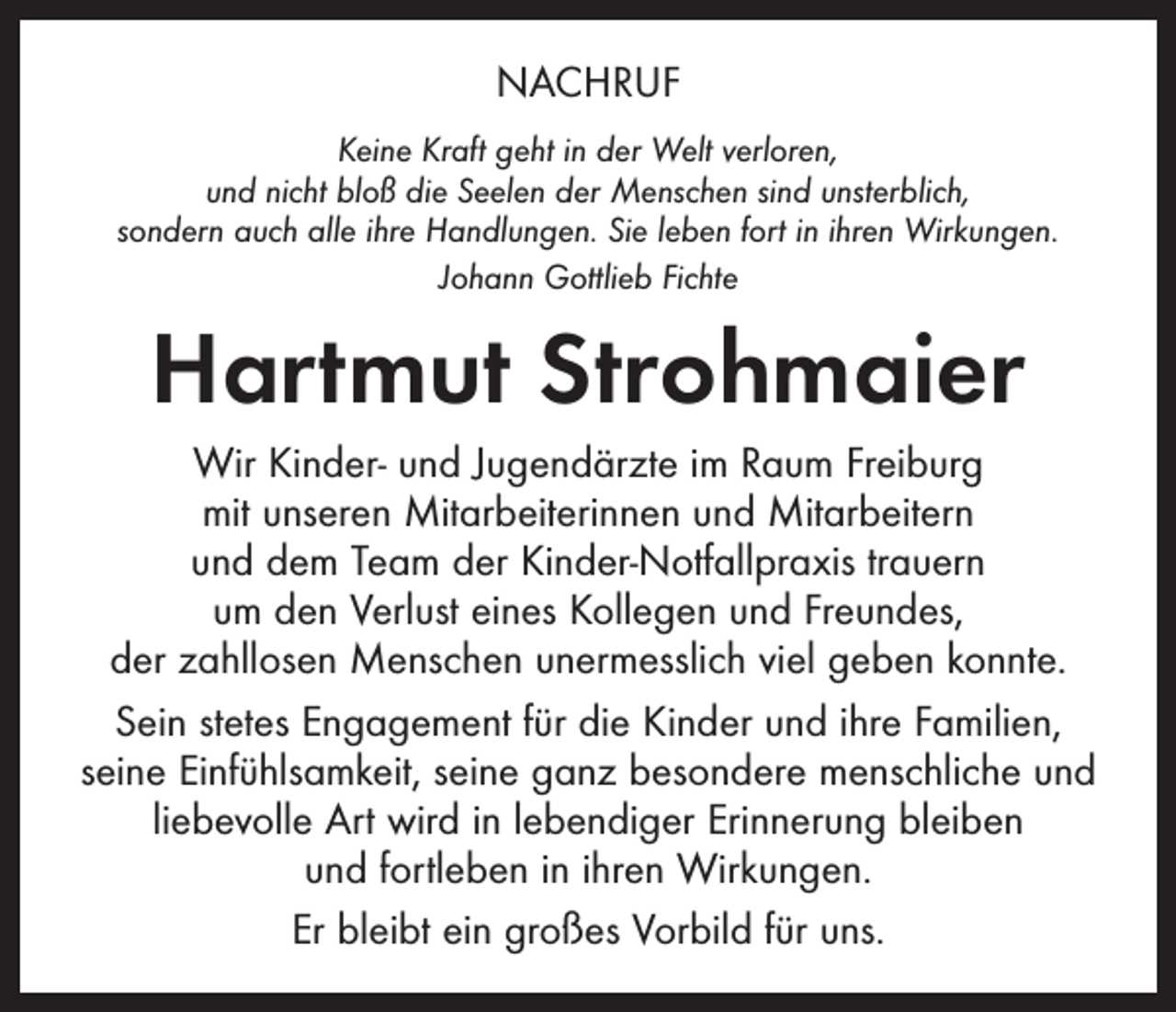 <p>NACHRUF<br />Keine Kraft geht in der Welt verloren,<br />und nicht bloß die Seelen der Menschen sind unsterblich,<br />sondern auch alle ihre Handlungen. Sie leben fort in ihren Wirkungen.<br />Johann Gottlieb Fichte</p><p>Hartmut Strohmaier<br />Wir Kinder- und Jugendärzte im Raum Freiburg<br />mit unseren Mitarbeiterinnen und Mitarbeitern<br />und dem Team der Kinder-Notfallpraxis trauern<br />um den Verlust eines Kollegen und Freundes,<br />der zahllosen Menschen unermesslich viel geben konnte.<br />Sein stetes Engagement für die Kinder und ihre Familien,<br />­seine Einfühlsamkeit, seine ganz besondere menschliche und<br />liebevolle Art wird in lebendiger Erinnerung bleiben<br />und ­fortleben in ihren Wirkungen.<br />Er bleibt ein großes Vorbild für uns.</p>