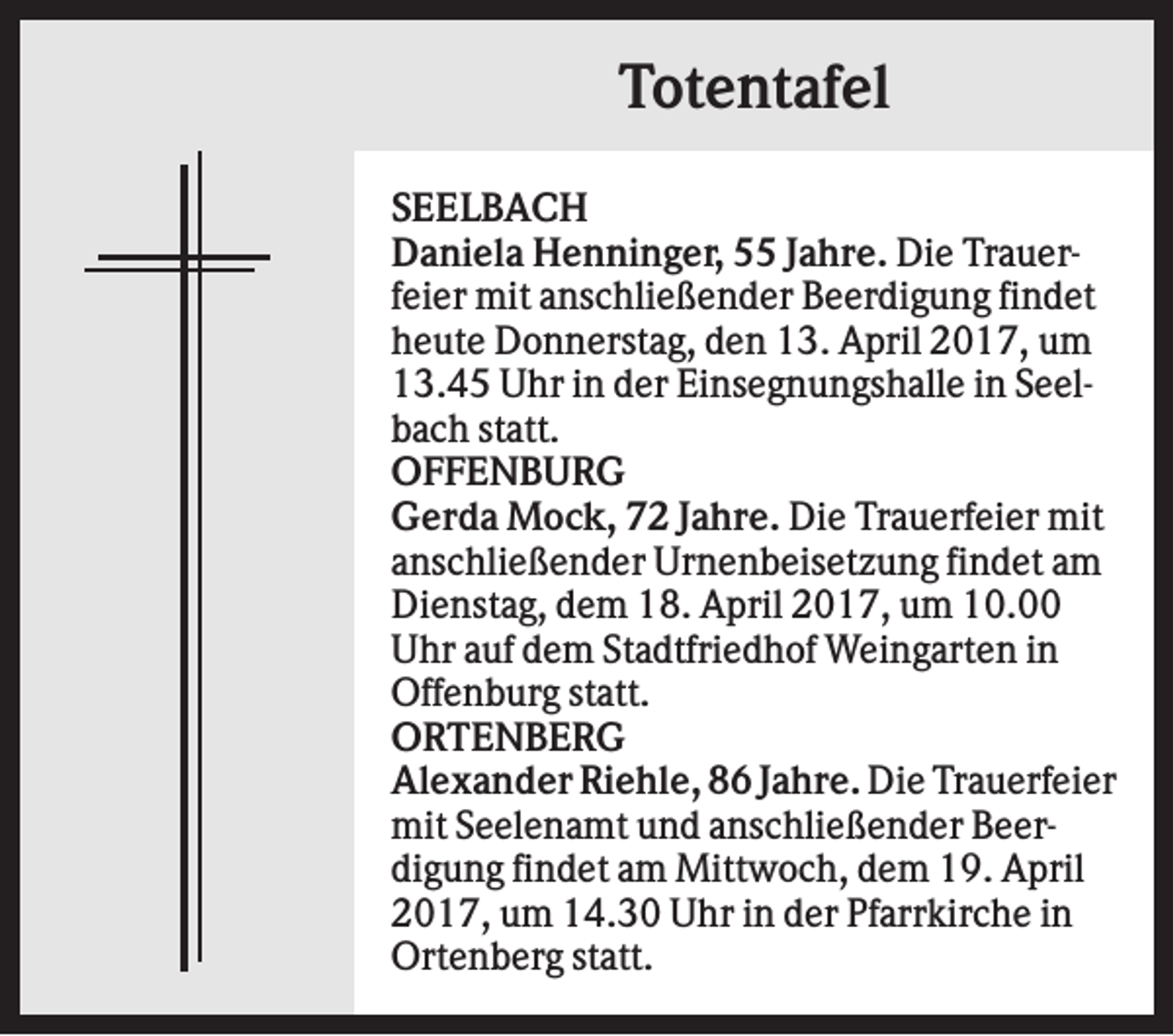 <p>Totentafel<br />SEELBACH<br />Daniela Henninger, 55 Jahre. Die Trauerfeier mit anschließender Beerdigung findet<br />heute Donnerstag, den 13. April 2017, um<br />13.45 Uhr in der Einsegnungshalle in Seelbach statt.<br />OFFENBURG<br />Gerda Mock, 72 Jahre. Die Trauerfeier mit<br />anschließender Urnenbeisetzung findet am<br />Dienstag, dem 18. April 2017, um 10.00<br />Uhr auf dem Stadtfriedhof Weingarten in<br />Offenburg statt.<br />ORTENBERG<br />Alexander Riehle, 86 Jahre. Die Trauerfeier<br />mit Seelenamt und anschließender Beerdigung findet am Mittwoch, dem 19. April<br />2017, um 14.30 Uhr in der Pfarrkirche in<br />Ortenberg statt.</p>