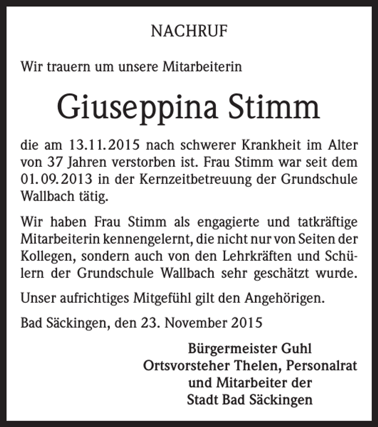 <p>NACHRUF<br />Wir trauern um unsere Mitarbeiterin</p><p>Giuseppina Stimm<br />die am 13.11. 2015 nach schwerer Krankheit im Alter<br />von 37 Jahren verstorben ist. Frau Stimm war seit dem<br />01. 09. 2013 in der Kernzeitbetreuung der Grundschule<br />Wallbach tätig.<br />Wir haben Frau Stimm als engagierte und tatkräftige<br />Mitarbeiterin kennengelernt, die nicht nur von Seiten der<br />Kollegen, sondern auch von den Lehrkräften und Schülern der Grundschule Wallbach sehr geschätzt wurde.<br />Unser aufrichtiges Mitgefühl gilt den Angehörigen.<br />Bad Säckingen, den 23. November 2015<br />Bürgermeister Guhl<br />Ortsvorsteher Thelen, Personalrat<br />und Mitarbeiter der<br />Stadt Bad Säckingen</p>