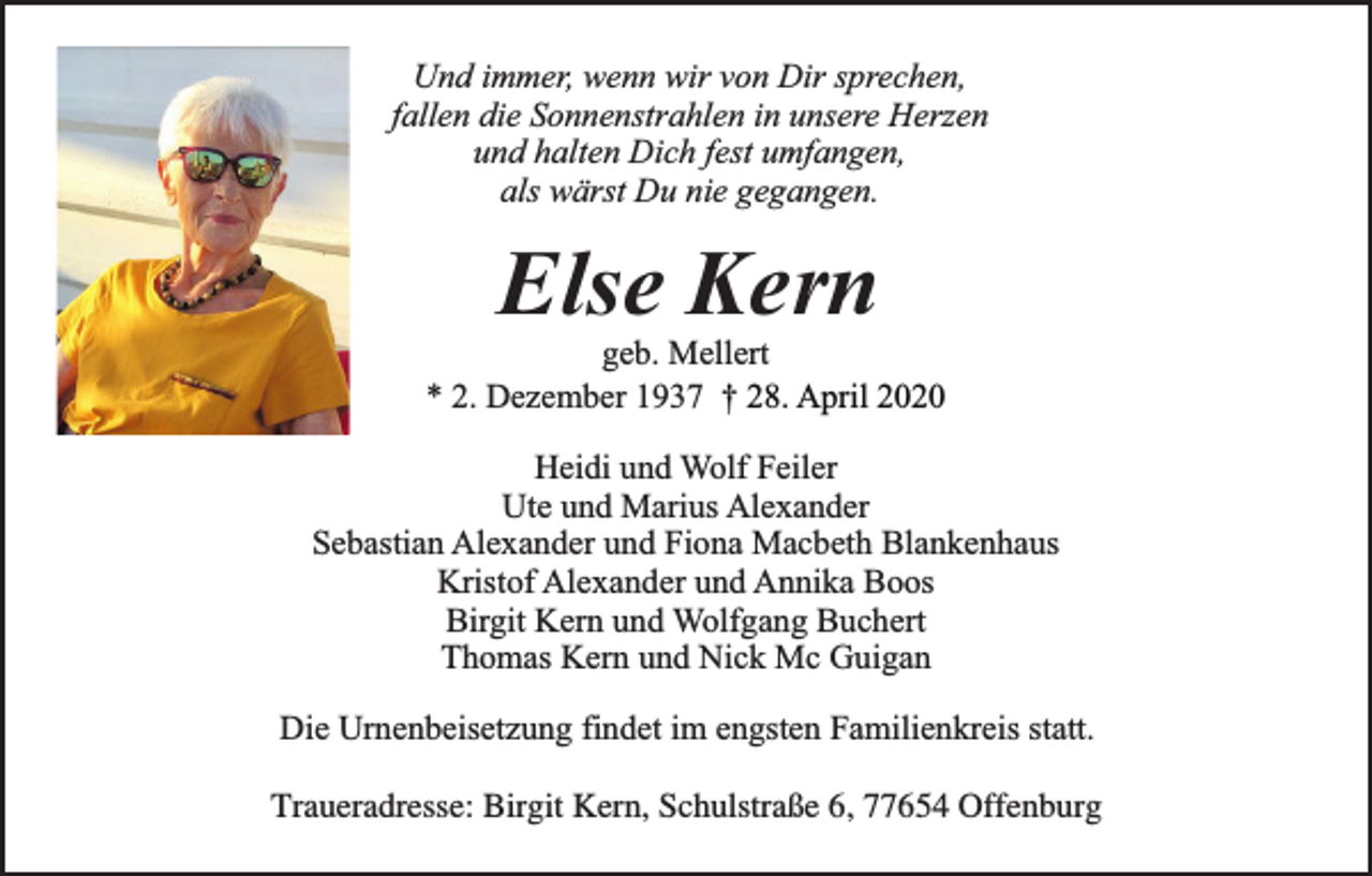 <p>Und immer, wenn wir von Dir sprechen,<br />fallen die Sonnenstrahlen in unsere Herzen<br />und halten Dich fest umfangen,<br />als wärst Du nie gegangen.</p><p>Else Kern</p><p>geb. Mellert<br />* 2. Dezember 1937 † 28. April 2020<br />Heidi und Wolf Feiler<br />Ute und Marius Alexander<br />Sebastian Alexander und Fiona Macbeth Blankenhaus<br />Kristof Alexander und Annika Boos<br />Birgit Kern und Wolfgang Buchert<br />Thomas Kern und Nick Mc Guigan<br />Die Urnenbeisetzung findet im engsten Familienkreis statt.<br />Traueradresse: Birgit Kern, Schulstraße 6, 77654 Offenburg</p>