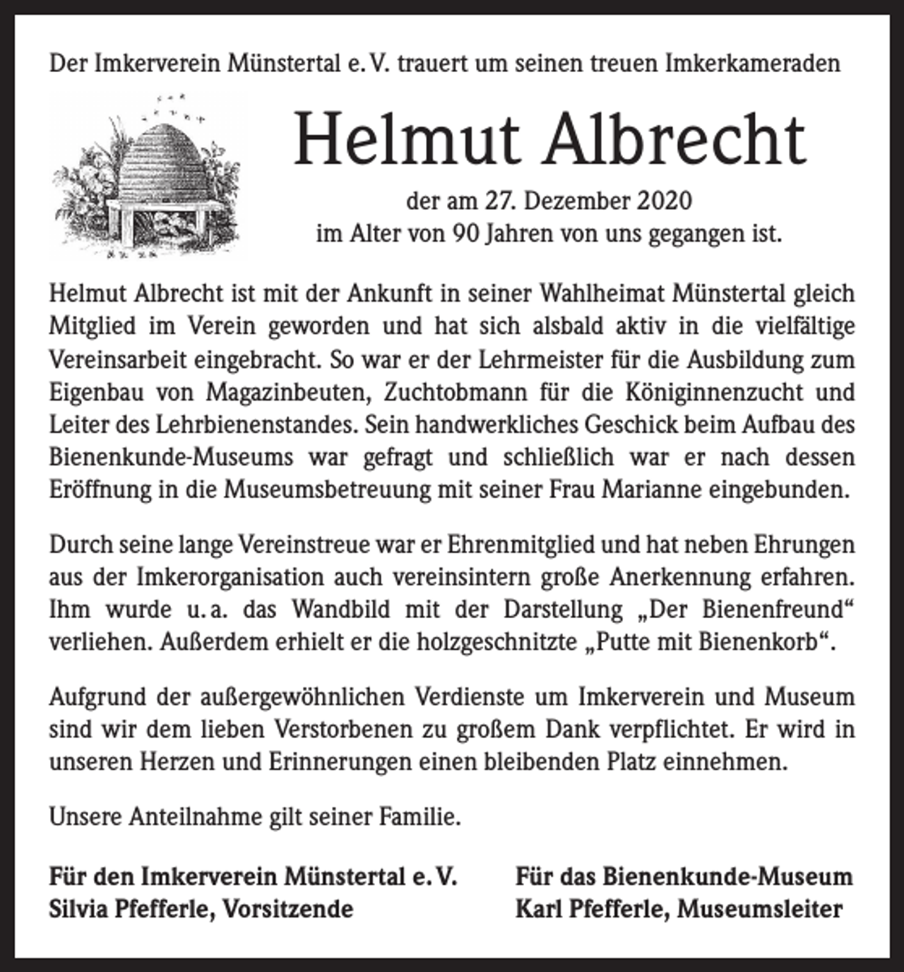 <p>Der Imkerverein Münstertal e. V. trauert um seinen treuen Imker­kameraden</p><p>Helmut Albrecht<br />der am 27. Dezember 2020<br />im Alter von 90 Jahren von uns gegangen ist.<br />Helmut Albrecht ist mit der Ankunft in seiner Wahlheimat Münstertal gleich<br />Mitglied im Verein geworden und hat sich alsbald aktiv in die vielfältige<br />­Vereinsarbeit eingebracht. So war er der Lehrmeister für die Ausbildung zum<br />Eigenbau von Magazinbeuten, Zuchtobmann für die Königinnenzucht und<br />­Leiter des Lehrbienenstandes. Sein handwerkliches Geschick beim Aufbau des<br />­Bienenkunde-Museums war gefragt und schließlich war er nach dessen<br />­Eröffnung in die Museumsbetreuung mit seiner Frau Marianne eingebunden.<br />Durch seine lange Vereinstreue war er Ehrenmitglied und hat neben ­Ehrungen<br />aus der Imkerorganisation auch vereinsintern große Anerkennung erfahren.<br />Ihm wurde u. a. das Wandbild mit der Darstellung „Der Bienenfreund“<br />­verliehen. Außerdem erhielt er die holzgeschnitzte „Putte mit Bienenkorb“.<br />Aufgrund der außergewöhnlichen Verdienste um Imkerverein und Museum<br />sind wir dem lieben Verstorbenen zu großem Dank verpflichtet. Er wird in<br />unseren Herzen und Erinnerungen einen bleibenden Platz einnehmen.<br />Unsere Anteilnahme gilt seiner Familie.<br />Für den Imkerverein Münstertal e. V.<br />Silvia Pfefferle, Vorsitzende</p><p>Für das Bienenkunde-Museum<br />Karl Pfefferle, Museumsleiter</p>